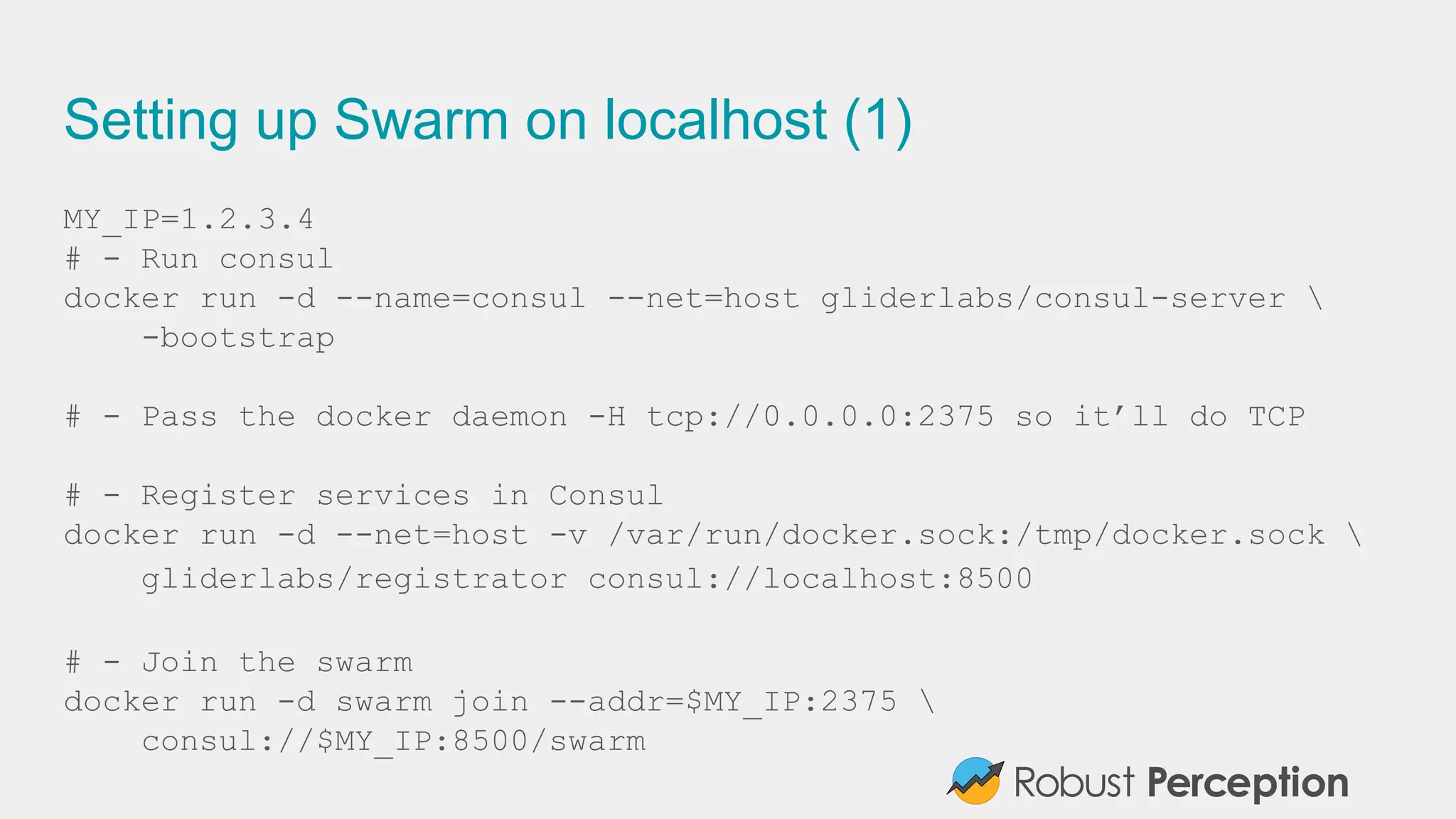 Setting up Swarm on localhost (1)
MY_IP=1.2.3.4
# - Run consul
docker run -d --name=consul --net=host gliderlabs/consul-server 
-bootstrap
# - Pass the docker daemon -H tcp://0.0.0.0:2375 so it’ll do TCP
# - Register services in Consul
docker run -d --net=host -v /var/run/docker.sock:/tmp/docker.sock 
gliderlabs/registrator consul://localhost:8500
# - Join the swarm
docker run -d swarm join --addr=$MY_IP:2375 
consul://$MY_IP:8500/swarm
 