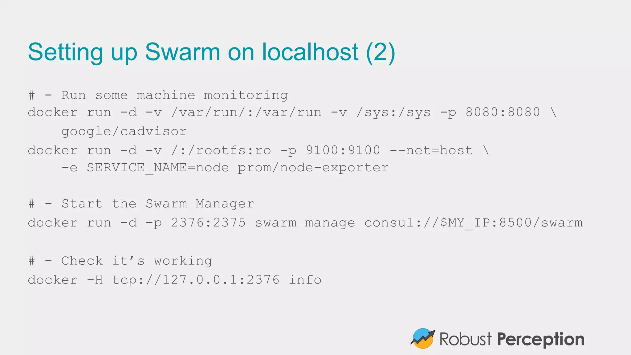 Setting up Swarm on localhost (2)
# - Run some machine monitoring
docker run -d -v /var/run/:/var/run -v /sys:/sys -p 8080:8080 
google/cadvisor
docker run -d -v /:/rootfs:ro -p 9100:9100 --net=host 
-e SERVICE_NAME=node prom/node-exporter
# - Start the Swarm Manager
docker run -d -p 2376:2375 swarm manage consul://$MY_IP:8500/swarm
# - Check it’s working
docker -H tcp://127.0.0.1:2376 info
 