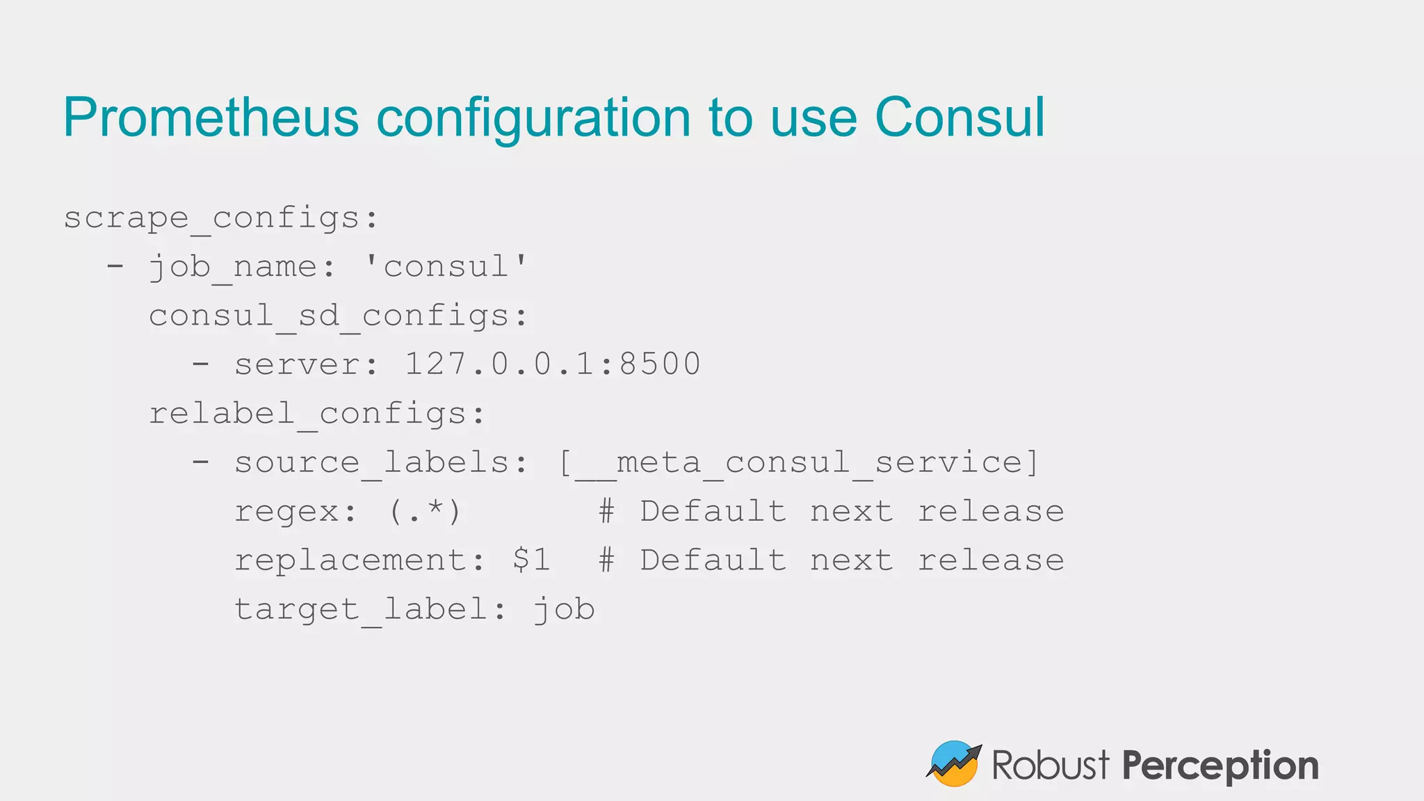 Prometheus configuration to use Consul
scrape_configs:
- job_name: 'consul'
consul_sd_configs:
- server: 127.0.0.1:8500
relabel_configs:
- source_labels: [__meta_consul_service]
regex: (.*) # Default next release
replacement: $1 # Default next release
target_label: job
 