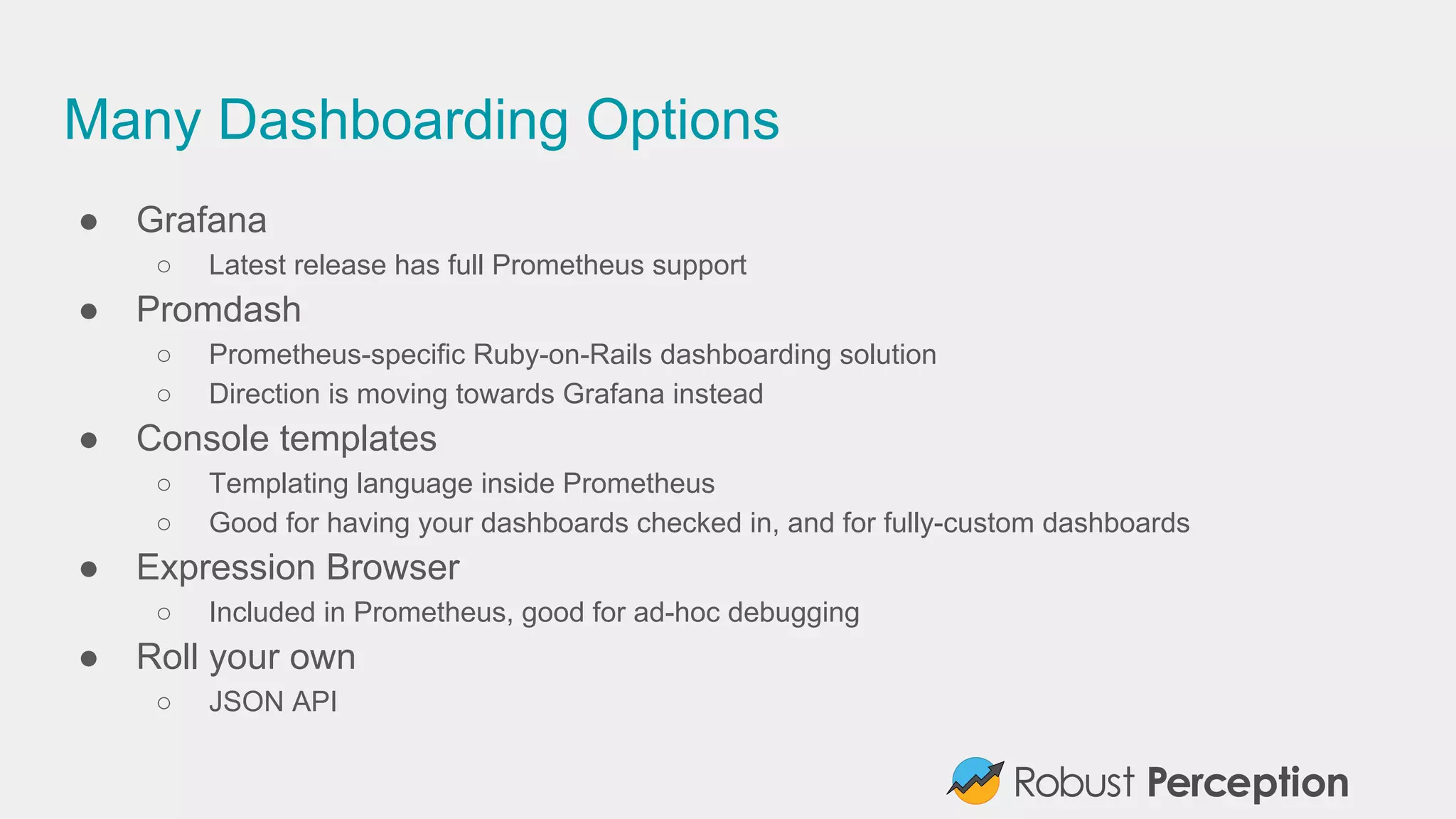 Many Dashboarding Options
● Grafana
○ Latest release has full Prometheus support
● Promdash
○ Prometheus-specific Ruby-on-Rails dashboarding solution
○ Direction is moving towards Grafana instead
● Console templates
○ Templating language inside Prometheus
○ Good for having your dashboards checked in, and for fully-custom dashboards
● Expression Browser
○ Included in Prometheus, good for ad-hoc debugging
● Roll your own
○ JSON API
 