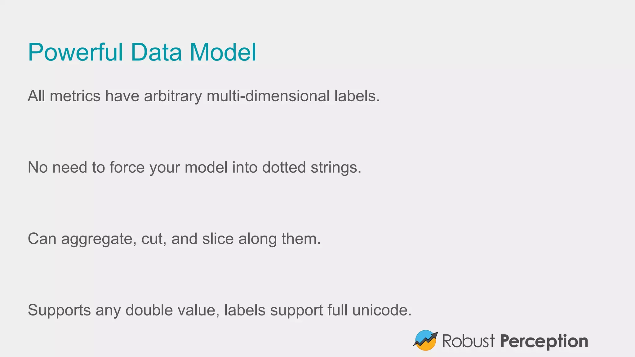Powerful Data Model
All metrics have arbitrary multi-dimensional labels.
No need to force your model into dotted strings.
Can aggregate, cut, and slice along them.
Supports any double value, labels support full unicode.
 