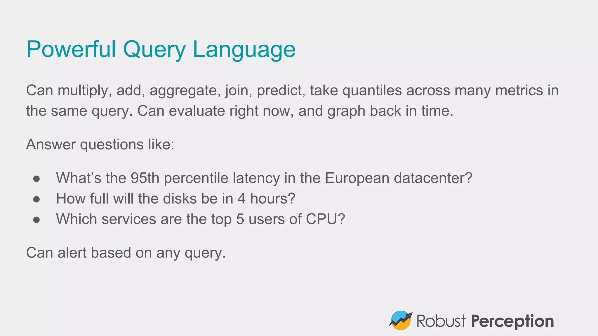 Powerful Query Language
Can multiply, add, aggregate, join, predict, take quantiles across many metrics in
the same query. Can evaluate right now, and graph back in time.
Answer questions like:
● What’s the 95th percentile latency in the European datacenter?
● How full will the disks be in 4 hours?
● Which services are the top 5 users of CPU?
Can alert based on any query.
 
