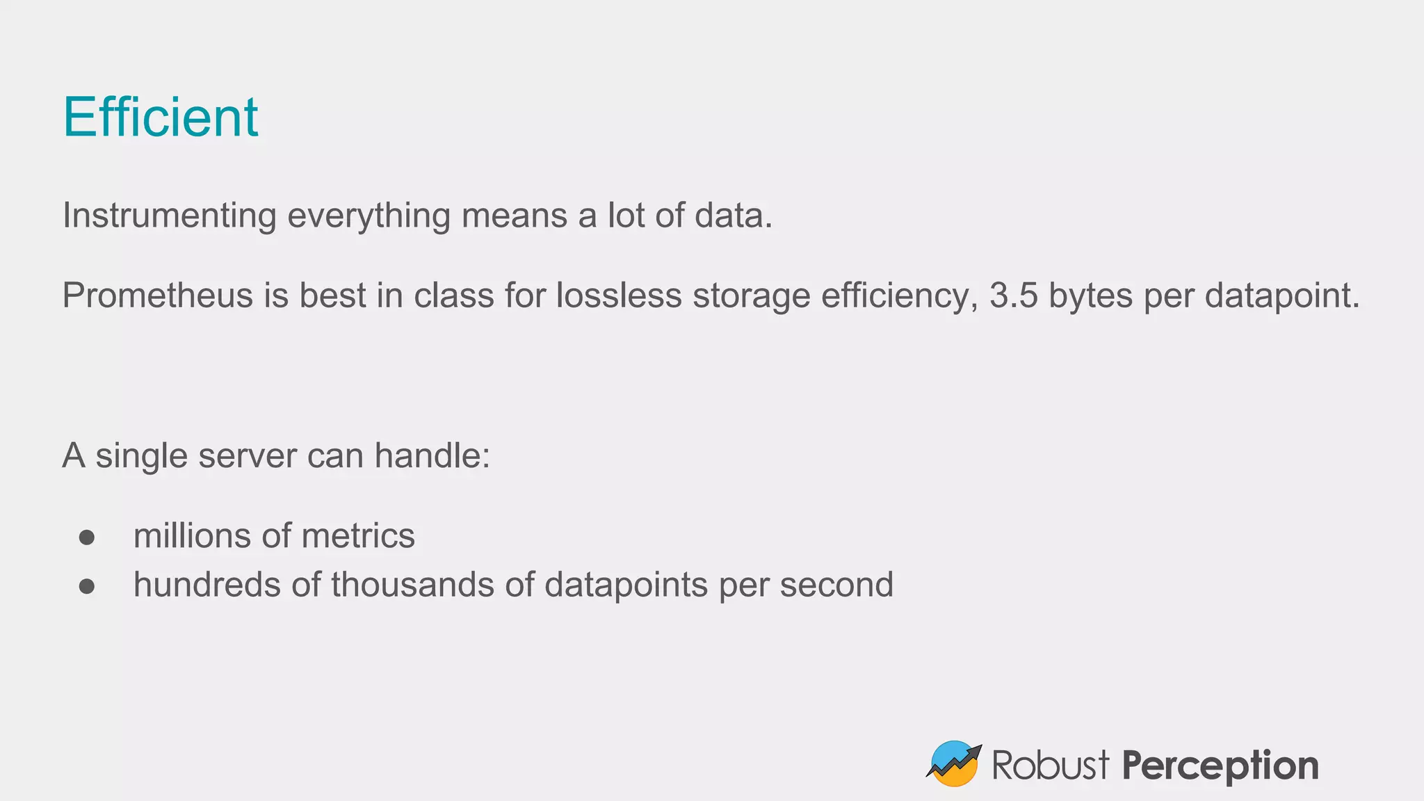 Efficient
Instrumenting everything means a lot of data.
Prometheus is best in class for lossless storage efficiency, 3.5 bytes per datapoint.
A single server can handle:
● millions of metrics
● hundreds of thousands of datapoints per second
 