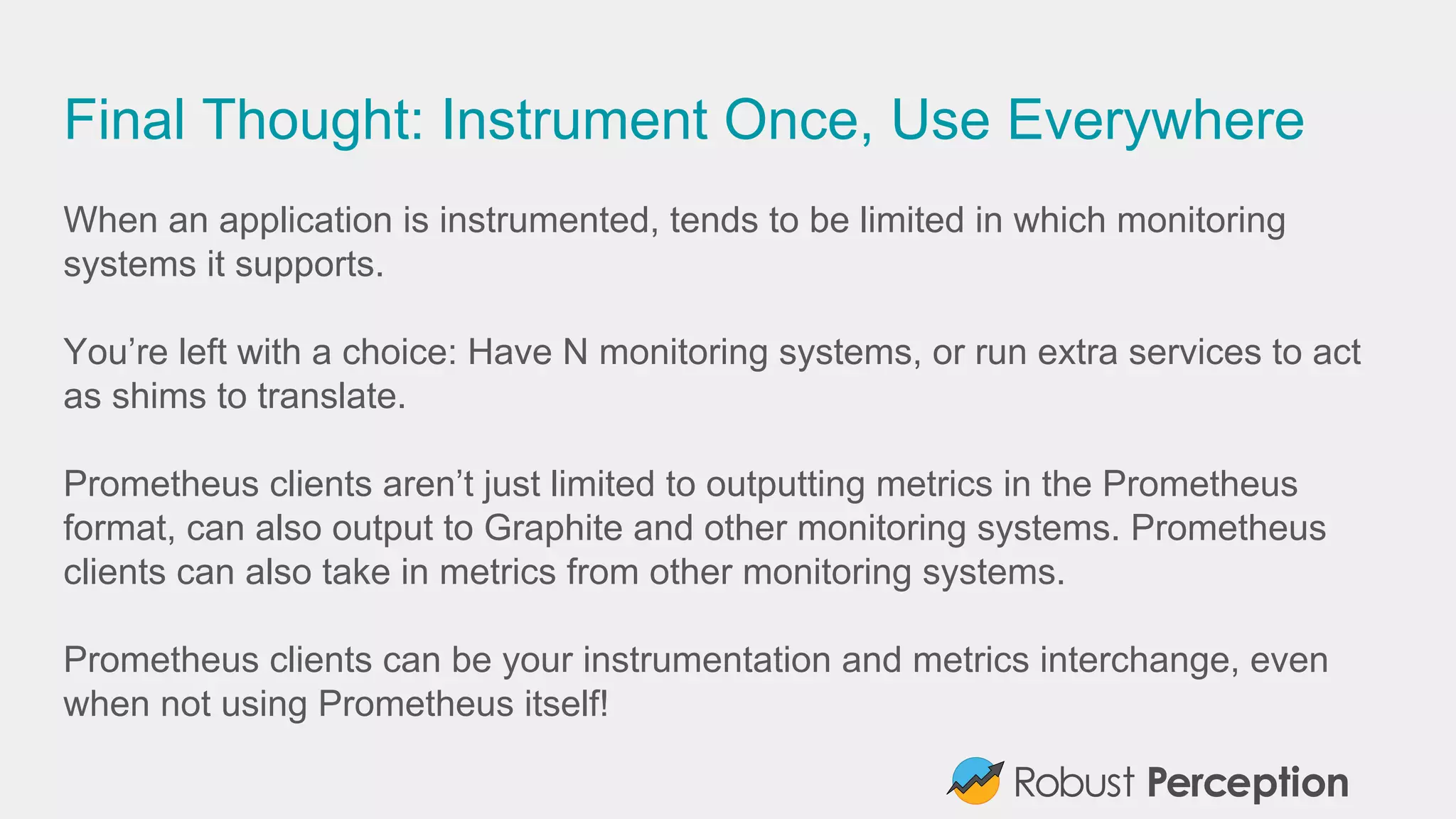 Final Thought: Instrument Once, Use Everywhere
When an application is instrumented, tends to be limited in which monitoring
systems it supports.
You’re left with a choice: Have N monitoring systems, or run extra services to act
as shims to translate.
Prometheus clients aren’t just limited to outputting metrics in the Prometheus
format, can also output to Graphite and other monitoring systems. Prometheus
clients can also take in metrics from other monitoring systems.
Prometheus clients can be your instrumentation and metrics interchange, even
when not using Prometheus itself!
 