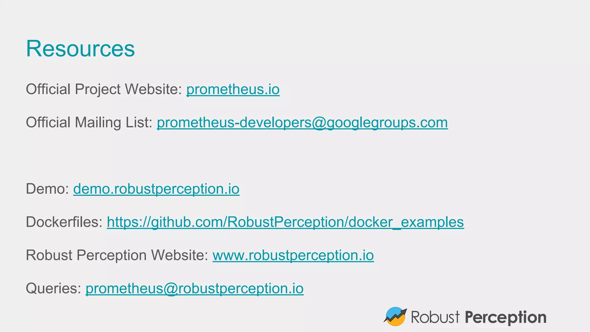 Resources
Official Project Website: prometheus.io
Official Mailing List: prometheus-developers@googlegroups.com
Demo: demo.robustperception.io
Dockerfiles: https://github.com/RobustPerception/docker_examples
Robust Perception Website: www.robustperception.io
Queries: prometheus@robustperception.io
 
