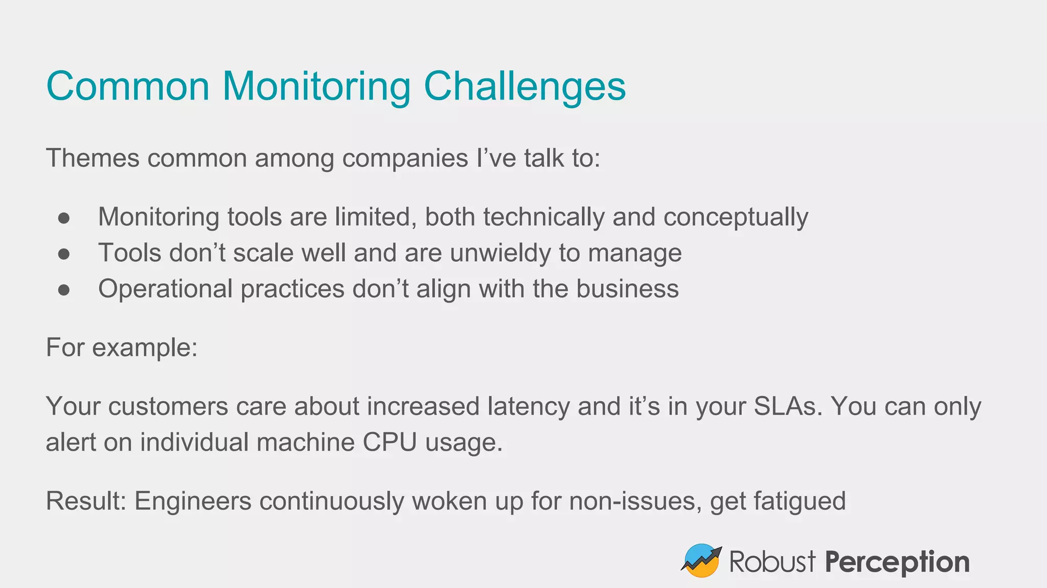Common Monitoring Challenges
Themes common among companies I’ve talk to:
● Monitoring tools are limited, both technically and conceptually
● Tools don’t scale well and are unwieldy to manage
● Operational practices don’t align with the business
For example:
Your customers care about increased latency and it’s in your SLAs. You can only
alert on individual machine CPU usage.
Result: Engineers continuously woken up for non-issues, get fatigued
 