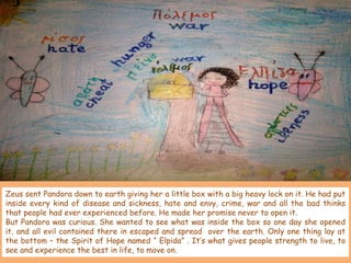 Zeus sent Pandora down to earth giving her a little box with a big heavy lock on it. He had put
inside every kind of disease and sickness, hate and envy, crime, war and all the bad thinks
that people had ever experienced before. He made her promise never to open it.
But Pandora was curious. She wanted to see what was inside the box so one day she opened
it, and all evil contained there in escaped and spread over the earth. Only one thing lay at
the bottom – the Spirit of Hope named “ Elpida” . It’s what gives people strength to live, to
see and experience the best in life, to move on.

 