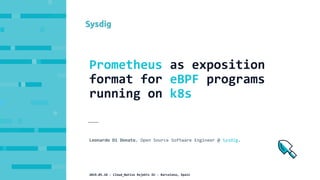 Prometheus as exposition
format for eBPF programs
running on k8s
Leonardo Di Donato. Open Source Software Engineer @ Sysdig.
2019.05.18 - Cloud_Native Rejekts EU - Barcelona, Spain
 