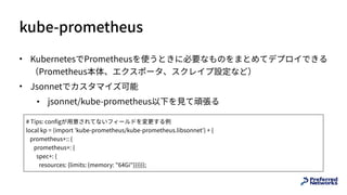 kube-prometheus
• KubernetesでPrometheusを使うときに必要なものをまとめてデプロイできる 
（Prometheus本体、エクスポータ、スクレイプ設定など）
• Jsonnetでカスタマイズ可能
• jsonnet/kube-prometheus以下を⾒て頑張る
# Tips: configが⽤意されてないフィールドを変更する例
local kp = (import 'kube-prometheus/kube-prometheus.libsonnet') + {
prometheus+:: {
prometheus+: {
spec+: {
resources: {limits: {memory: "64Gi"}}}}}};
 