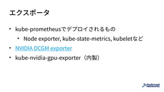 エクスポータ
• kube-prometheusでデプロイされるもの
• Node exporter, kube-state-metrics, kubeletなど
• NVIDIA DCGM exporter
• kube-nvidia-gpu-exporter（内製）
 