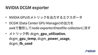 NVIDIA DCGM exporter
• NVIDIA GPUのメトリックを出⼒するエクスポータ
• DCGM (Data Center GPU Manager)の出⼒を 
awkで整形してnode exporterのtextfile collectorに流す
• メトリック例: dcgm_gpu_utilization,
dcgm_gpu_temp, dcgm_power_usage,
dcgm_fb_used
 