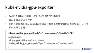 kube-nvidia-gpu-exporter
• PodとそのPodが利⽤しているNVIDIA GPUの組を 
出⼒するエクスポータ
• これと先程のDCGM exporterを組み合わせると特定のPodのGPUメトリック
がクエリできる
# kube_nvidia_gpu_pod{pod="...", namespace="...", uuid="..."} 1
avg by (uuid) ( 
dcgm_gpu_utilization{} and on(uuid)  
kube_nvidia_gpu_pod{pod="$pod", namespace="$namespace"} 
)
 