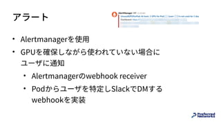 アラート
• Alertmanagerを使⽤
• GPUを確保しながら使われていない場合に 
ユーザに通知
• Alertmanagerのwebhook receiver
• Podからユーザを特定しSlackでDMする 
webhookを実装
 