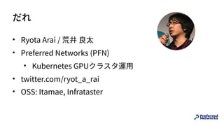 だれ
• Ryota Arai / 荒井 良太
• Preferred Networks (PFN)
• Kubernetes GPUクラスタ運⽤
• twitter.com/ryot_a_rai
• OSS: Itamae, Infrataster
 