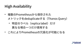 High Availability
• 複数のPrometheusから保存された 
メトリックをdeduplicateする（Thanos Query）
• 特定のラベル（replica label）だけ 
異なる場合⼀つだけ使⽤する
• これによりPrometheusの冗⻑化が可能になる
 