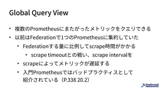Global Query View
• 複数のPrometheusにまたがったメトリックをクエリできる
• 以前はFederationで1つのPrometheusに集約していた
• Federationする量に⽐例してscrape時間がかかる
• scrape timeoutとの戦い、scrape intervalを
• scrapeによってメトリックが遅延する
• ⼊⾨Prometheusではバッドプラクティスとして 
紹介されている（P.338 20.2）
 