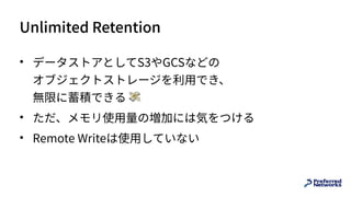 Unlimited Retention
• データストアとしてS3やGCSなどの 
オブジェクトストレージを利⽤でき、 
無限に蓄積できる 💸
• ただ、メモリ使⽤量の増加には気をつける
• Remote Writeは使⽤していない
 