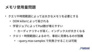 メモリ使⽤量問題
• クエリや時間範囲によっては⼤きなメモリを必要とする
• OOM killerによって殺される
• 学習ジョブによってPod数が増えやすい
• カーディナリティが⾼く、インデックスが⼤きくなる
• クエリ・時間範囲によるので、事前に⾒積もるのが困難
• --query.max-samples で失敗させることは可能
 