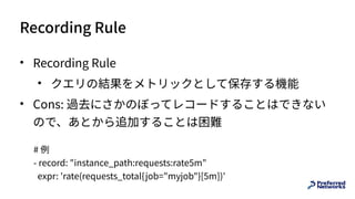 Recording Rule
• Recording Rule
• クエリの結果をメトリックとして保存する機能
• Cons: 過去にさかのぼってレコードすることはできない
ので、あとから追加することは困難
# 例
- record: "instance_path:requests:rate5m"
expr: 'rate(requests_total{job="myjob"}[5m])'
 