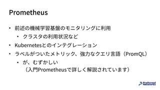 Prometheus
• 前述の機械学習基盤のモニタリングに利⽤
• クラスタの利⽤状況など
• Kubernetesとのインテグレーション
• ラベルがついたメトリック、強⼒なクエリ⾔語（PromQL）
• が、むずかしい 
（⼊⾨Prometheusで詳しく解説されています）
 