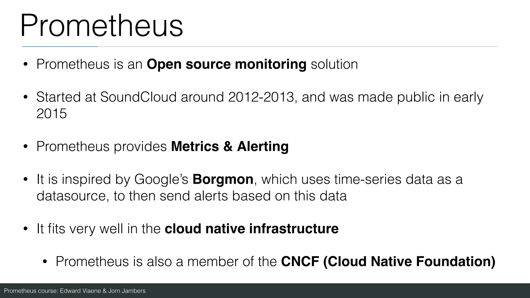 Prometheus course: Edward Viaene & Jorn Jambers
Prometheus
• Prometheus is an Open source monitoring solution
• Started at SoundCloud around 2012-2013, and was made public in early
2015
• Prometheus provides Metrics & Alerting
• It is inspired by Google’s Borgmon, which uses time-series data as a
datasource, to then send alerts based on this data
• It
fi
ts very well in the cloud native infrastructur
e

• Prometheus is also a member of the CNCF (Cloud Native Foundation)
 