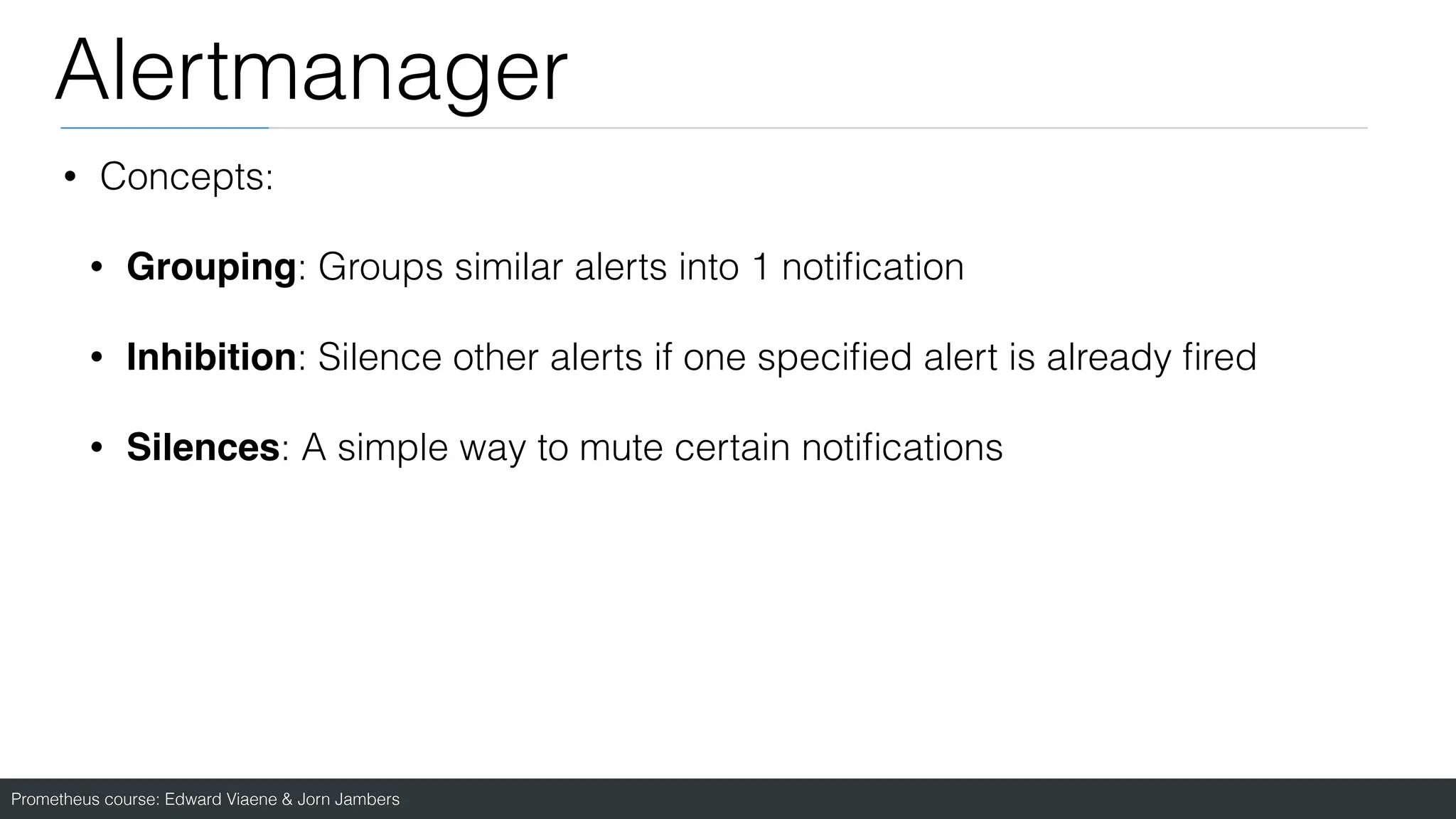 Prometheus course: Edward Viaene & Jorn Jambers
Alertmanager
• Concepts:
• Grouping: Groups similar alerts into 1 noti
fi
cation
• Inhibition: Silence other alerts if one speci
fi
ed alert is already
fi
red
• Silences: A simple way to mute certain noti
fi
cations
 