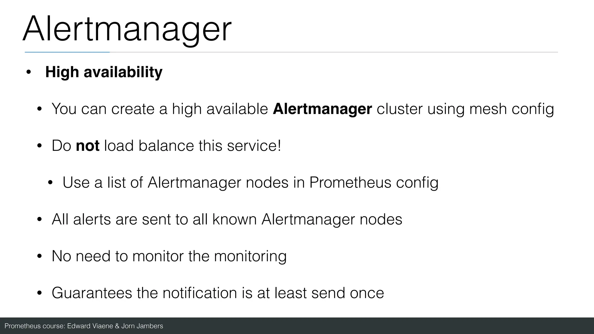 Prometheus course: Edward Viaene & Jorn Jambers
Alertmanager
• High availability
• You can create a high available Alertmanager cluster using mesh con
fi
g
• Do not load balance this service!
• Use a list of Alertmanager nodes in Prometheus con
fi
g
• All alerts are sent to all known Alertmanager nodes
• No need to monitor the monitoring
• Guarantees the noti
fi
cation is at least send once
 