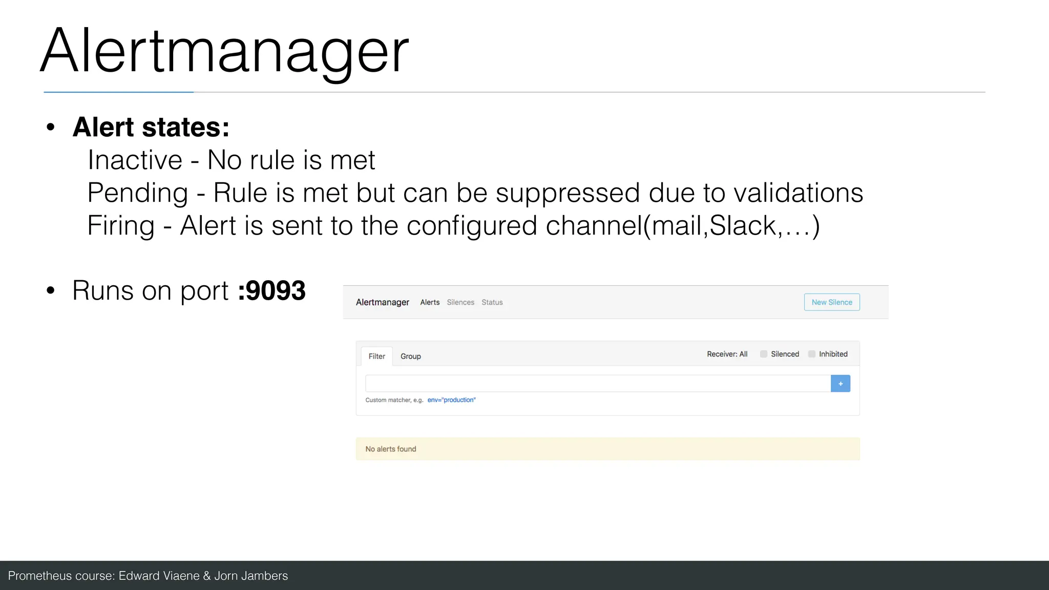 Prometheus course: Edward Viaene & Jorn Jambers
Alertmanager
• Alert states:
Inactive - No rule is met
Pending - Rule is met but can be suppressed due to validations
Firing - Alert is sent to the con
fi
gured channel(mail,Slack,…)
• Runs on port :9093
 