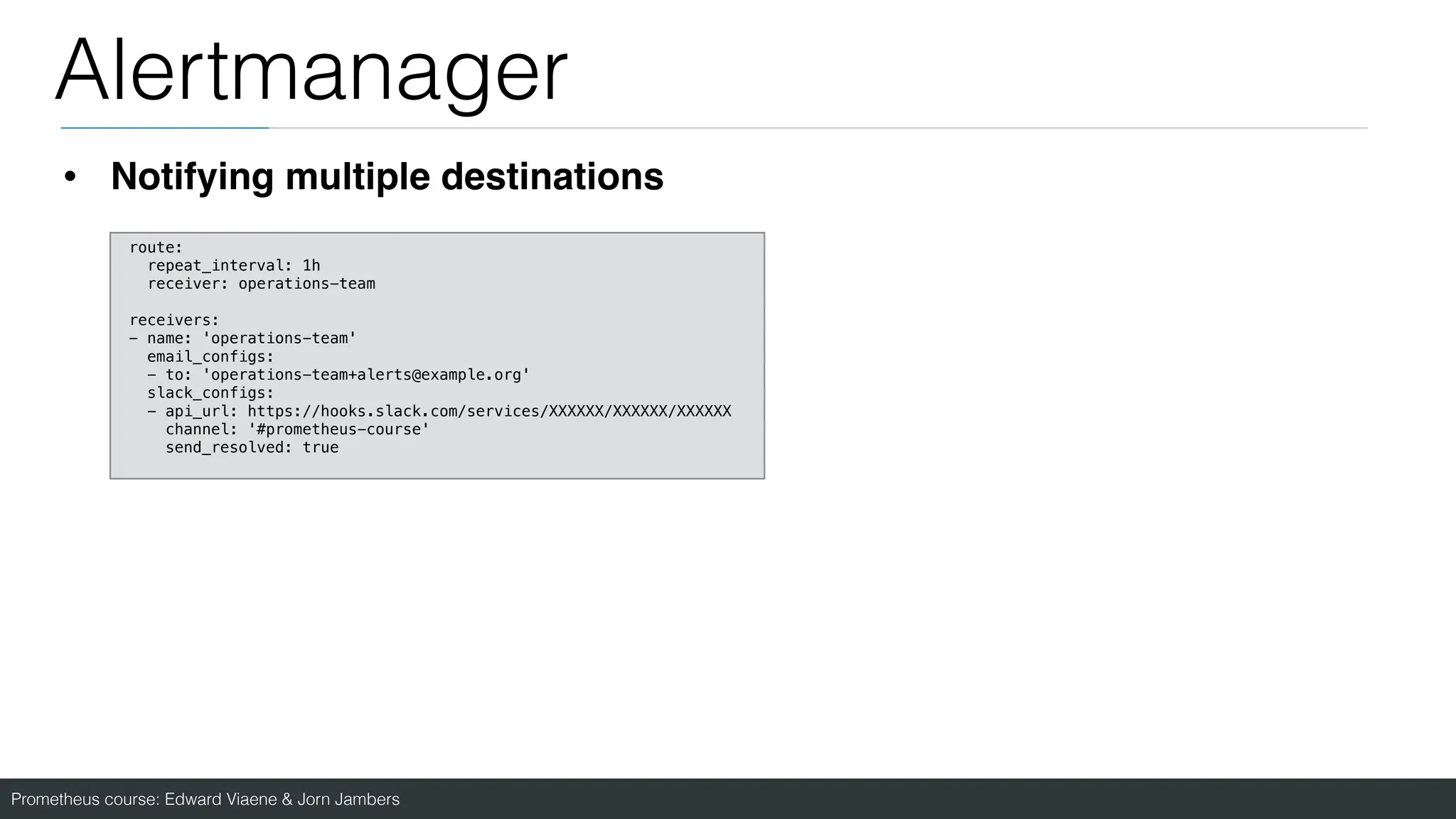Prometheus course: Edward Viaene & Jorn Jambers
Alertmanager
• Notifying multiple destinations
route:
repeat_interval: 1h
receiver: operations-team
receivers:
- name: 'operations-team'
email_configs:
- to: 'operations-team+alerts@example.org'
slack_configs:
- api_url: https://hooks.slack.com/services/XXXXXX/XXXXXX/XXXXXX
channel: '#prometheus-course'
send_resolved: true
 