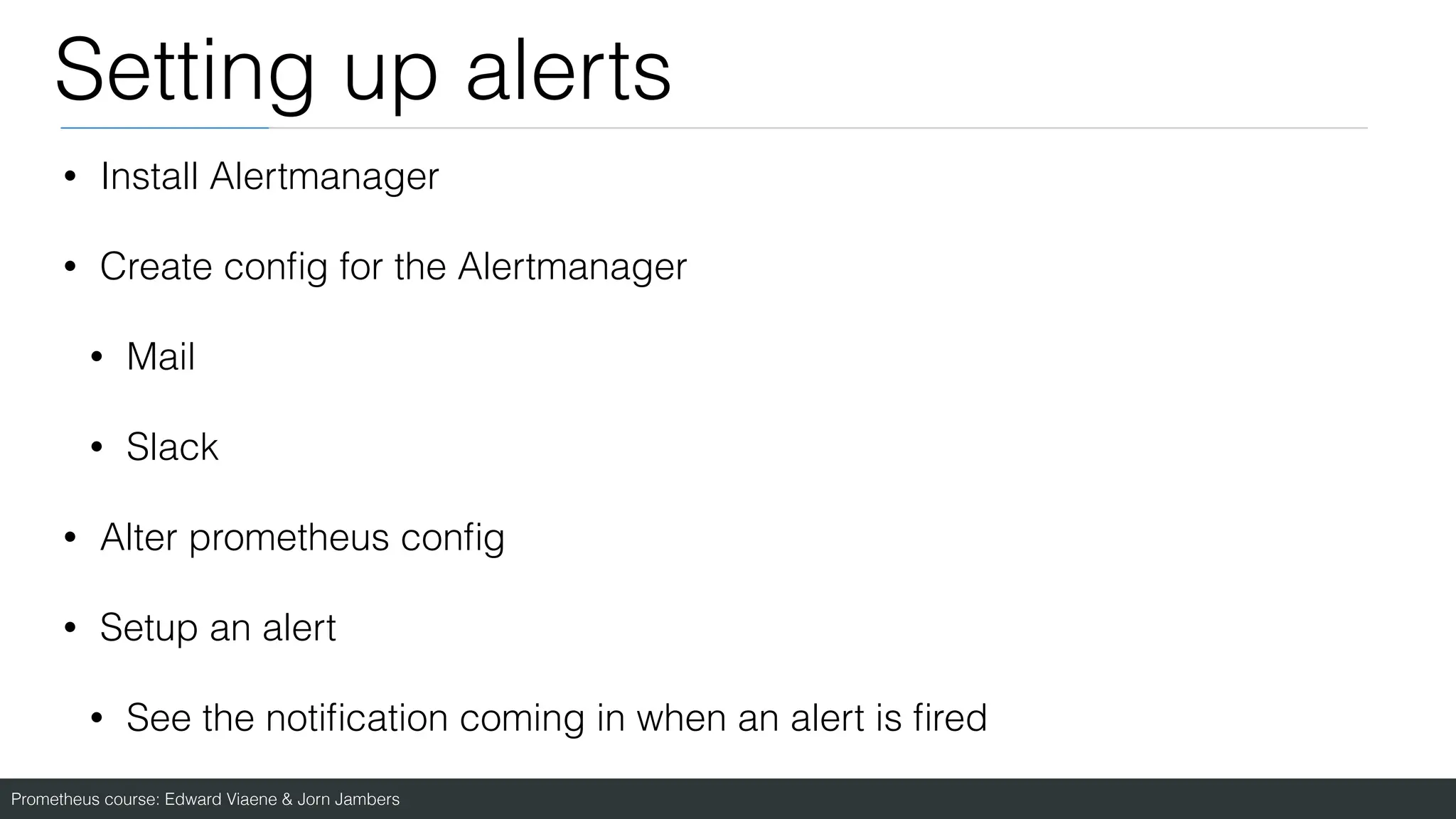 Prometheus course: Edward Viaene & Jorn Jambers
Setting up alerts
• Install Alertmanager
• Create con
fi
g for the Alertmanager
• Mail
• Slack
• Alter prometheus con
fi
g
• Setup an alert
• See the noti
fi
cation coming in when an alert is
fi
red
 