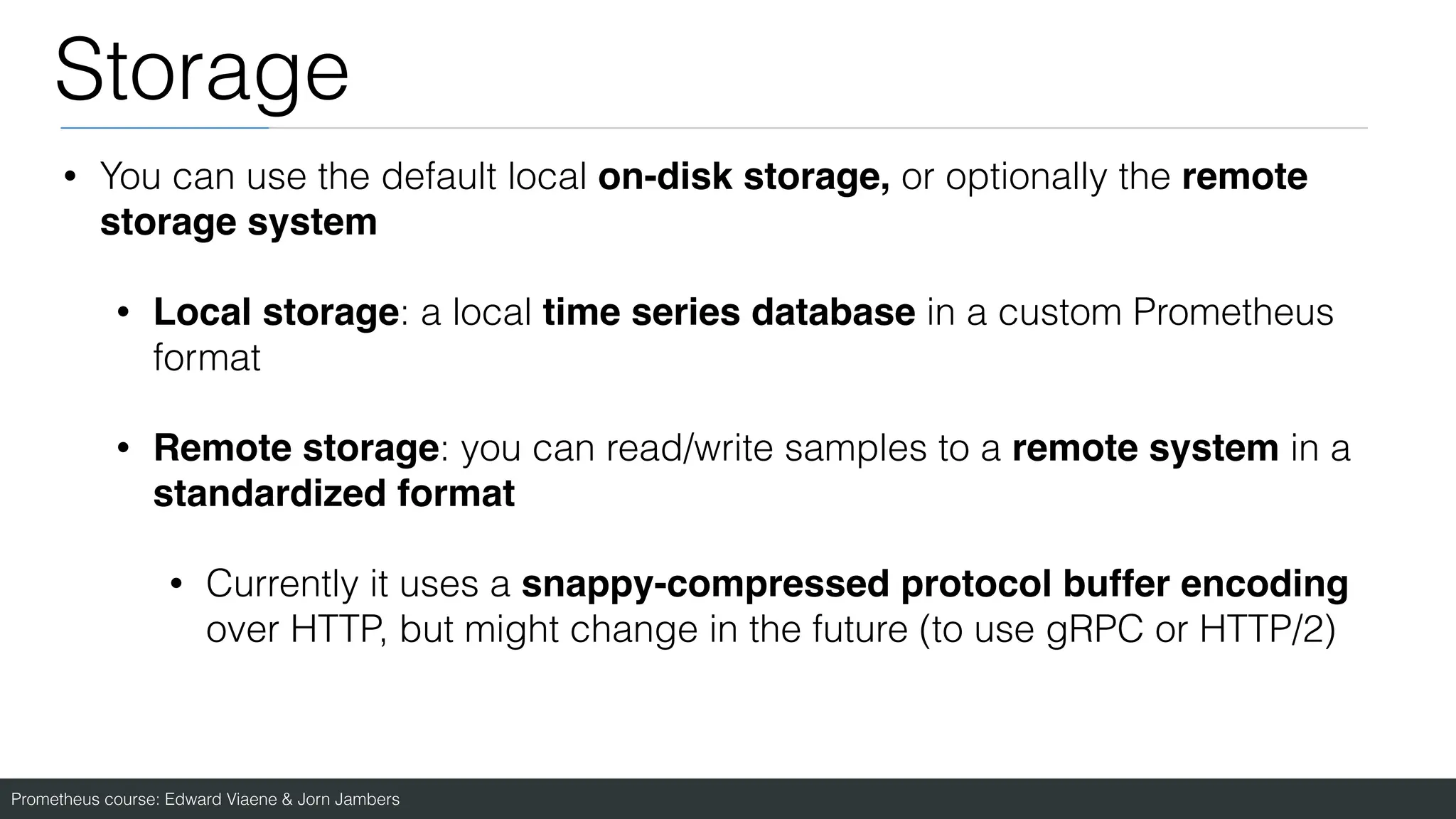 Prometheus course: Edward Viaene & Jorn Jambers
Storage
• You can use the default local on-disk storage, or optionally the remote
storage syste
m

• Local storage: a local time series database in a custom Prometheus
format
• Remote storage: you can read/write samples to a remote system in a
standardized format
• Currently it uses a snappy-compressed protocol buffer encoding
over HTTP, but might change in the future (to use gRPC or HTTP/2)
 