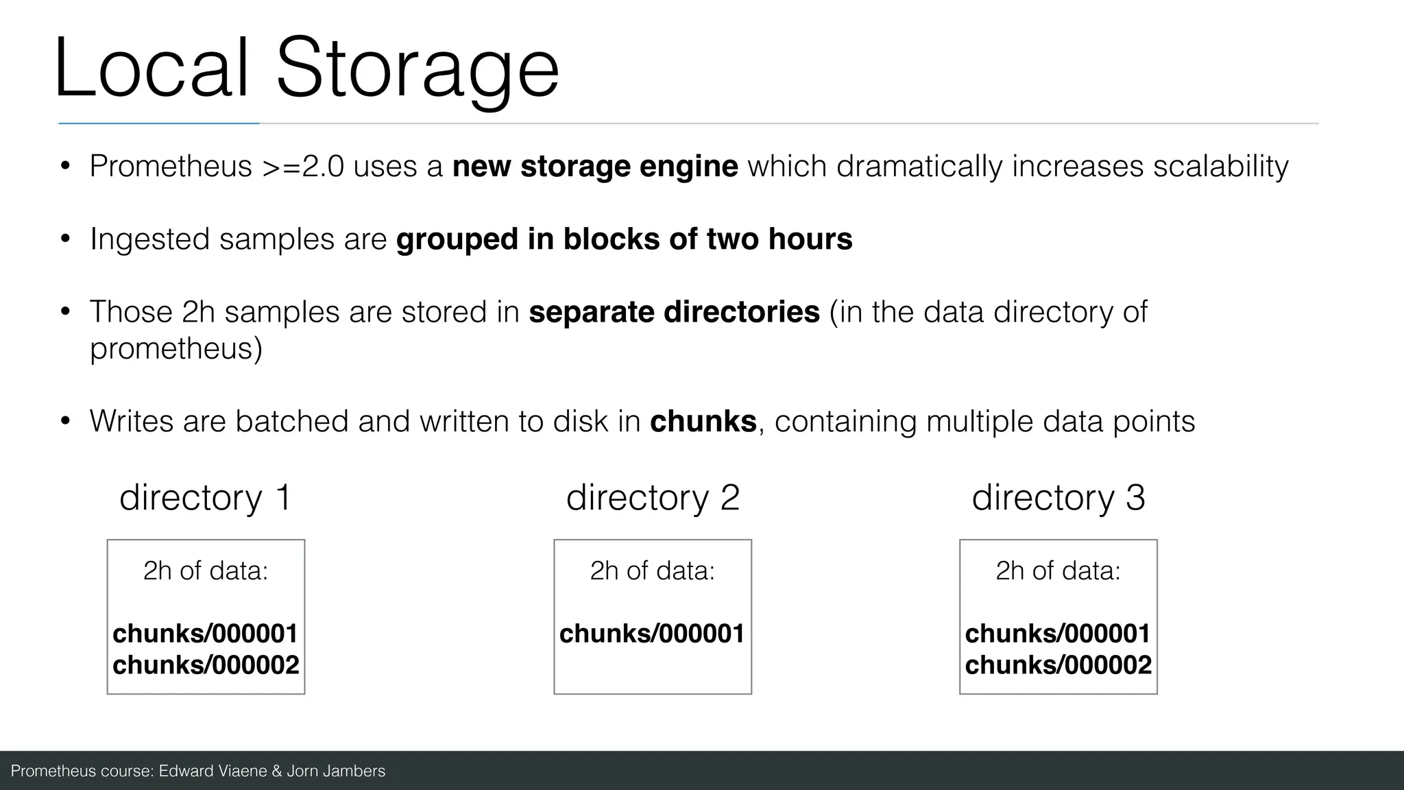 Prometheus course: Edward Viaene & Jorn Jambers
Local Storage
• Prometheus >=2.0 uses a new storage engine which dramatically increases scalability
• Ingested samples are grouped in blocks of two hours
• Those 2h samples are stored in separate directories (in the data directory of
prometheus)
• Writes are batched and written to disk in chunks, containing multiple data points
directory 1 directory 2 directory 3
2h of data:
chunks/00000
1

chunks/000002
2h of data:
chunks/00000
1

2h of data:
chunks/00000
1

chunks/000002
 