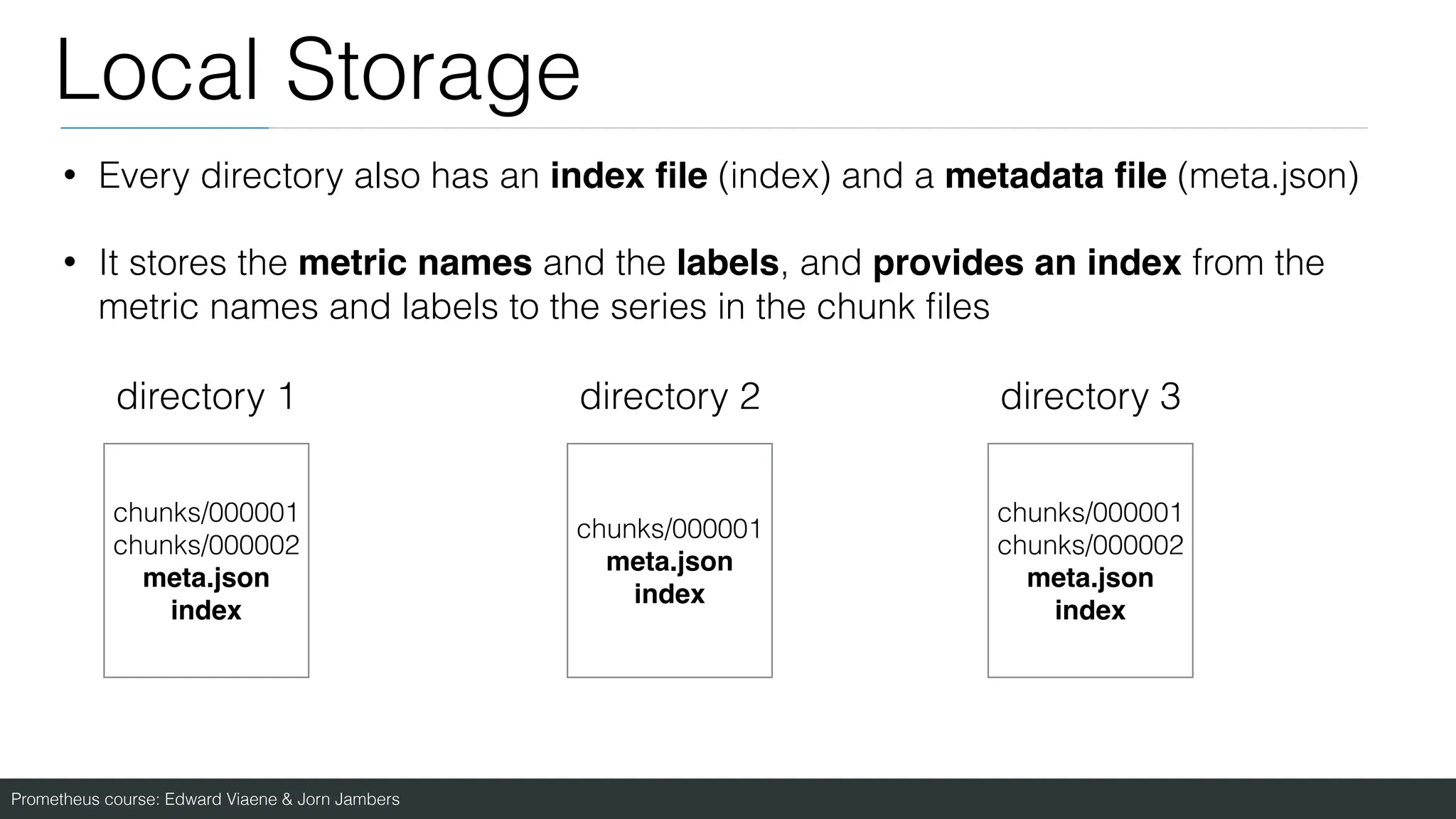 Prometheus course: Edward Viaene & Jorn Jambers
Local Storage
• Every directory also has an index
fi
le (index) and a metadata
fi
le (meta.json)
• It stores the metric names and the labels, and provides an index from the
metric names and labels to the series in the chunk
fi
les
directory 1 directory 2 directory 3
chunks/000001
chunks/000002
meta.jso
n

index
chunks/000001
meta.jso
n

index
chunks/000001
chunks/000002
meta.jso
n

index
 