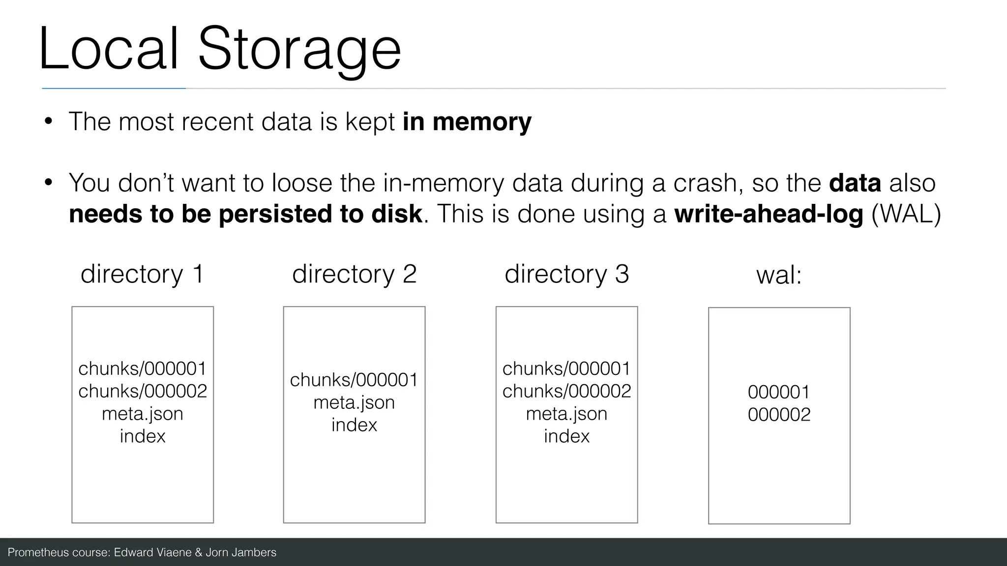 Prometheus course: Edward Viaene & Jorn Jambers
Local Storage
• The most recent data is kept in memory
• You don’t want to loose the in-memory data during a crash, so the data also
needs to be persisted to disk. This is done using a write-ahead-log (WAL)
directory 1 directory 2 directory 3
chunks/000001
chunks/000002
meta.json
index
chunks/000001
meta.json
index
chunks/000001
chunks/000002
meta.json
index
wal:
000001
000002
 