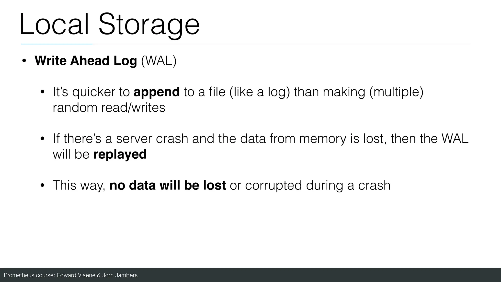 Prometheus course: Edward Viaene & Jorn Jambers
Local Storage
• Write Ahead Log (WAL)
• It’s quicker to append to a
fi
le (like a log) than making (multiple)
random read/writes
• If there’s a server crash and the data from memory is lost, then the WAL
will be replayed
• This way, no data will be lost or corrupted during a crash
 