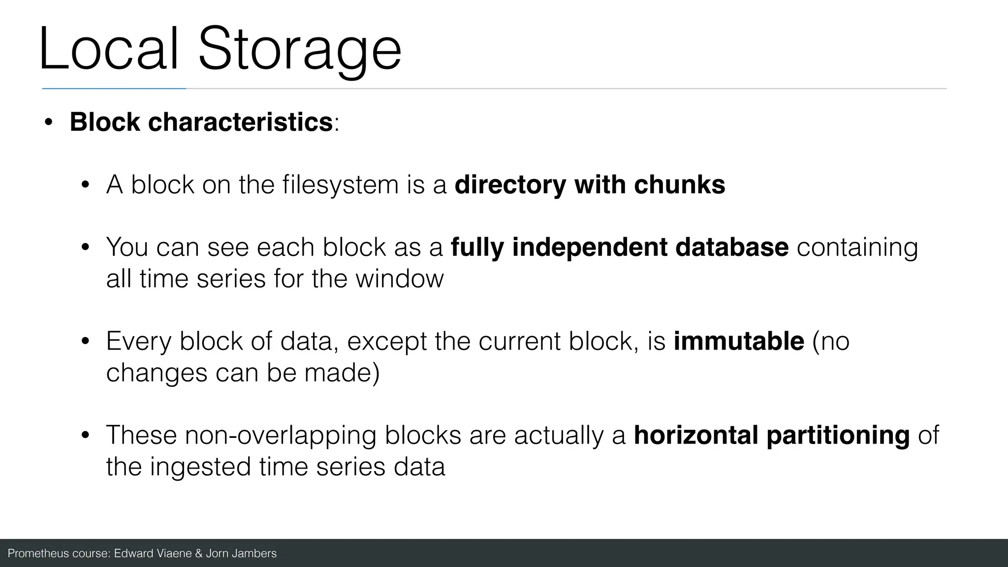 Prometheus course: Edward Viaene & Jorn Jambers
Local Storage
• Block characteristics:
• A block on the
fi
lesystem is a directory with chunks
• You can see each block as a fully independent database containing
all time series for the window
• Every block of data, except the current block, is immutable (no
changes can be made)
• These non-overlapping blocks are actually a horizontal partitioning of
the ingested time series data
 