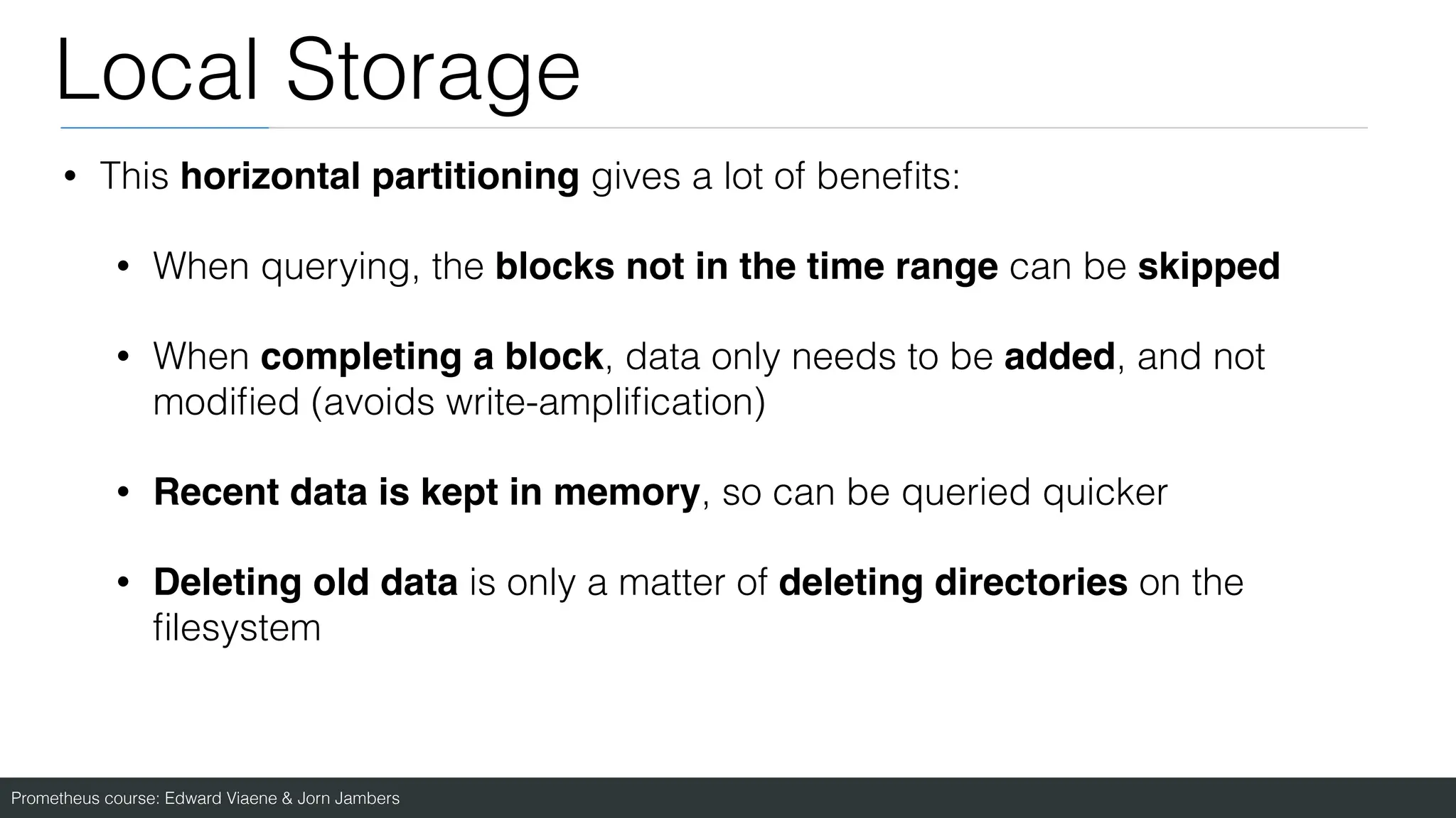 Prometheus course: Edward Viaene & Jorn Jambers
Local Storage
• This horizontal partitioning gives a lot of bene
fi
ts:
• When querying, the blocks not in the time range can be skipped
• When completing a block, data only needs to be added, and not
modi
fi
ed (avoids write-ampli
fi
cation)
• Recent data is kept in memory, so can be queried quicker
• Deleting old data is only a matter of deleting directories on the
fi
lesystem
 