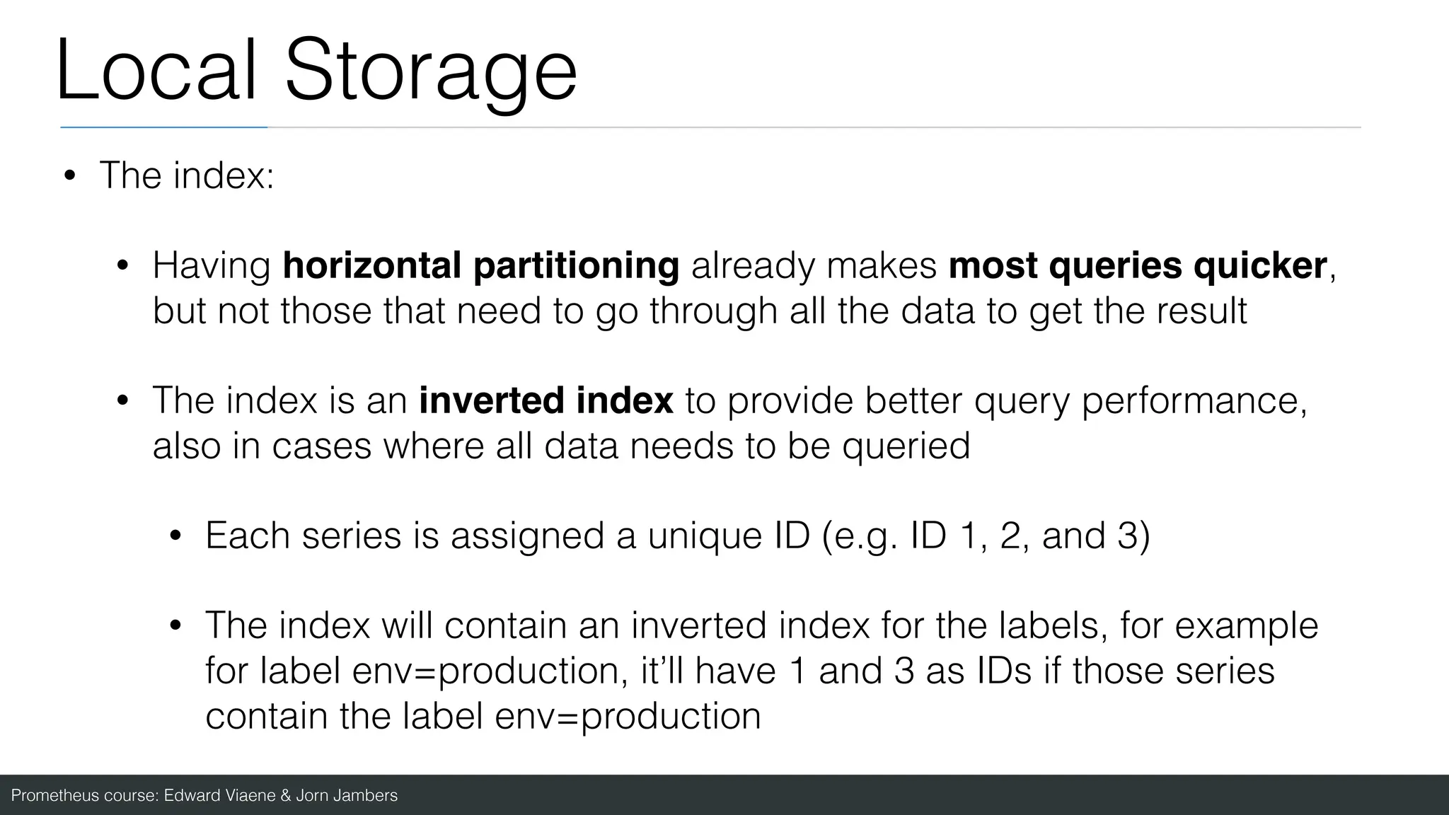 Prometheus course: Edward Viaene & Jorn Jambers
Local Storage
• The index:
• Having horizontal partitioning already makes most queries quicker,
but not those that need to go through all the data to get the result
• The index is an inverted index to provide better query performance,
also in cases where all data needs to be queried
• Each series is assigned a unique ID (e.g. ID 1, 2, and 3)
• The index will contain an inverted index for the labels, for example
for label env=production, it’ll have 1 and 3 as IDs if those series
contain the label env=production
 