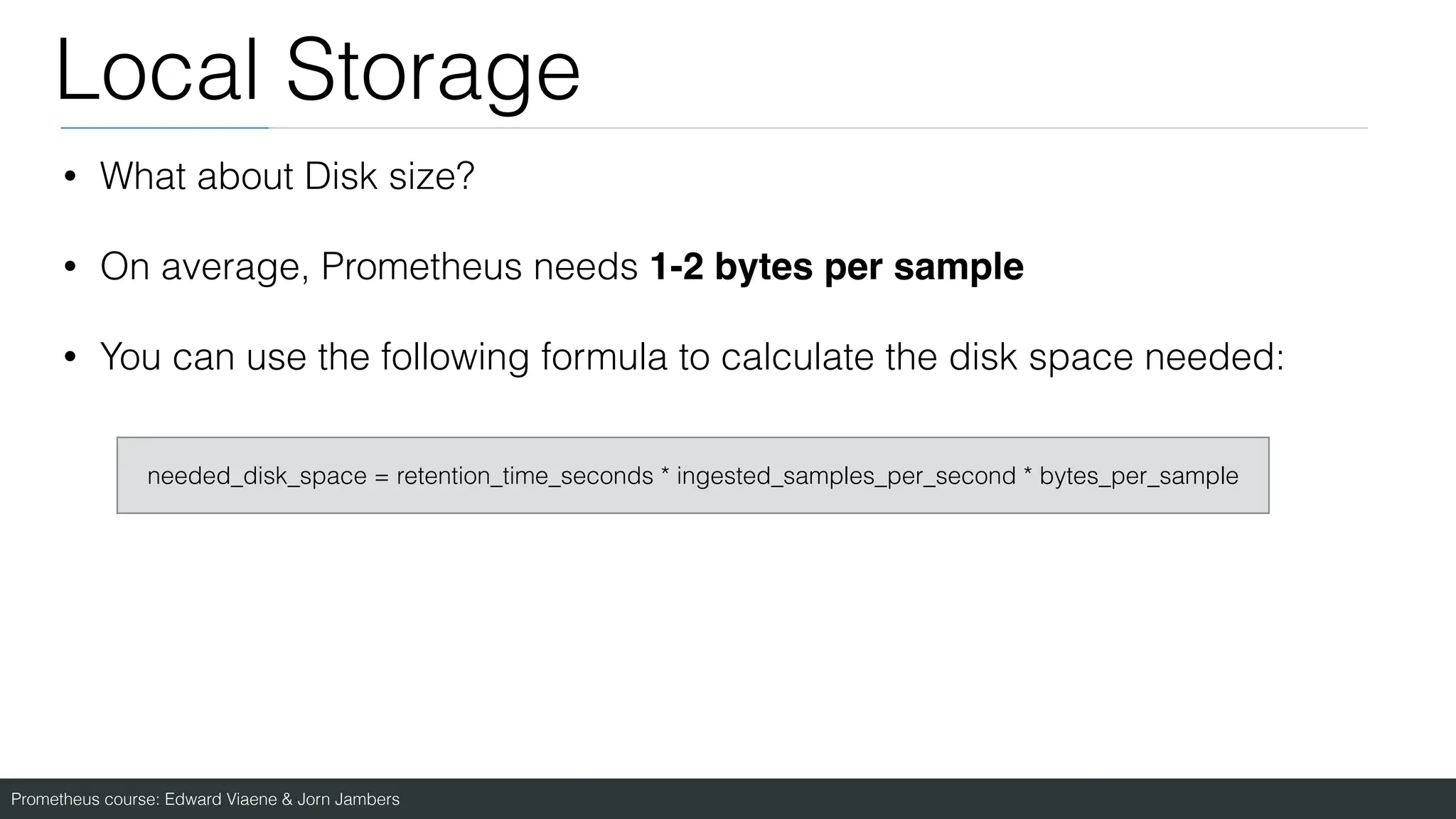 Prometheus course: Edward Viaene & Jorn Jambers
Local Storage
• What about Disk size?
• On average, Prometheus needs 1-2 bytes per sample
• You can use the following formula to calculate the disk space needed:
needed_disk_space = retention_time_seconds * ingested_samples_per_second * bytes_per_sample
 