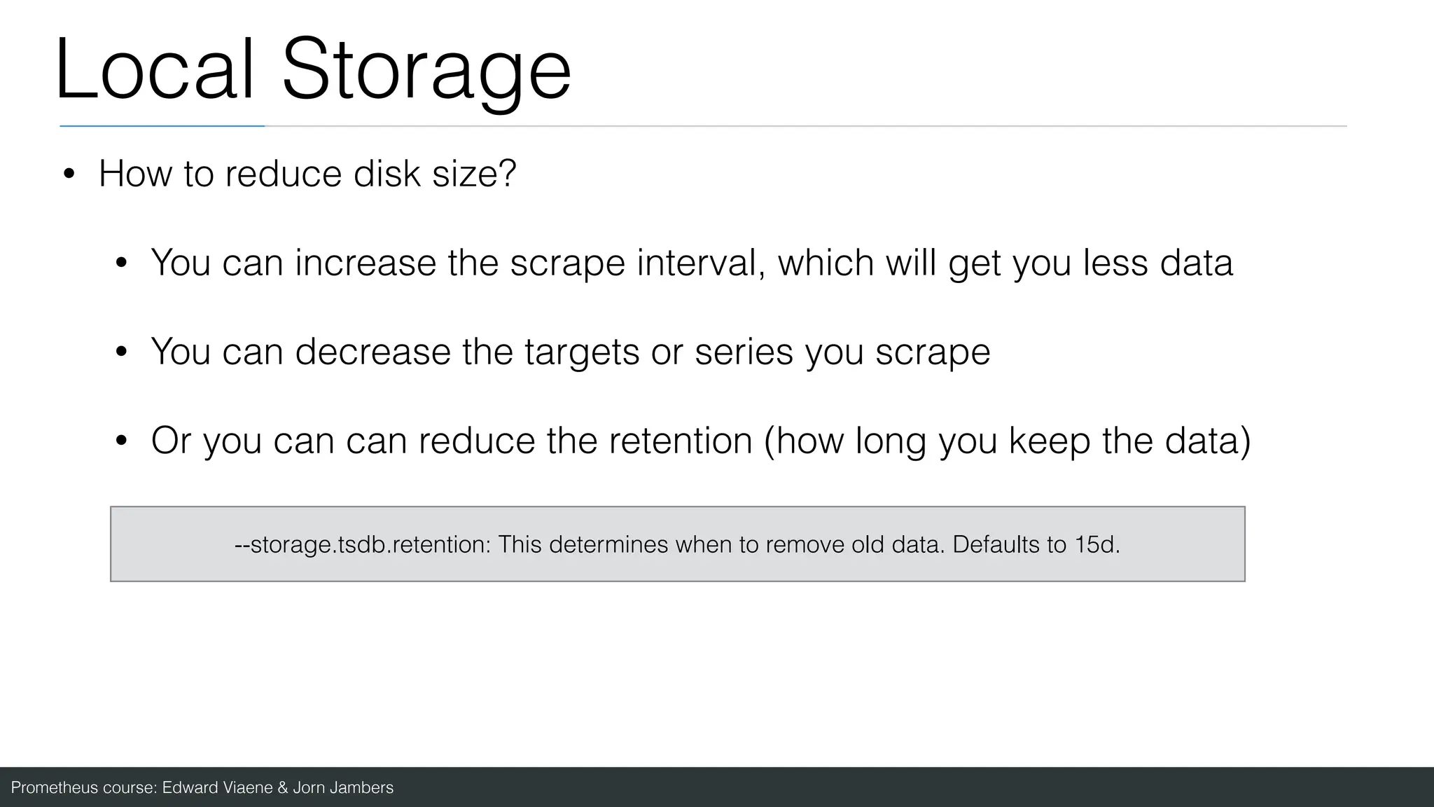 Prometheus course: Edward Viaene & Jorn Jambers
Local Storage
• How to reduce disk size?
• You can increase the scrape interval, which will get you less data
• You can decrease the targets or series you scrape
• Or you can can reduce the retention (how long you keep the data)
--storage.tsdb.retention: This determines when to remove old data. Defaults to 15d.
 