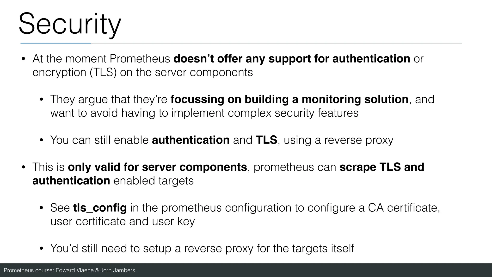 Prometheus course: Edward Viaene & Jorn Jambers
Security
• At the moment Prometheus doesn’t offer any support for authentication or
encryption (TLS) on the server components
• They argue that they’re focussing on building a monitoring solution, and
want to avoid having to implement complex security features
• You can still enable authentication and TLS, using a reverse proxy
• This is only valid for server components, prometheus can scrape TLS and
authentication enabled targets
• See tls_con
fi
g in the prometheus con
fi
guration to con
fi
gure a CA certi
fi
cate,
user certi
fi
cate and user key
• You’d still need to setup a reverse proxy for the targets itself
 