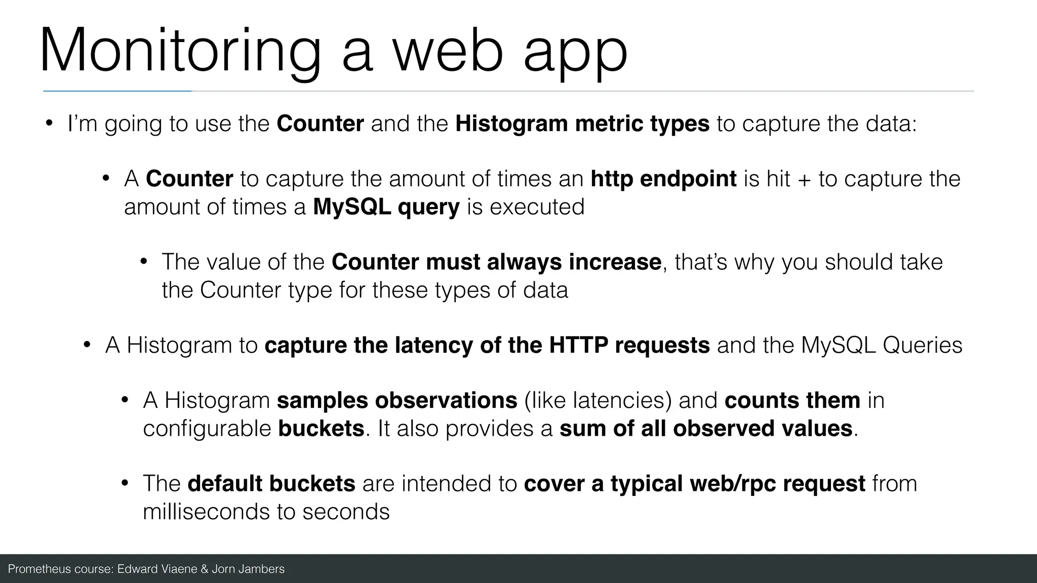 Prometheus course: Edward Viaene & Jorn Jambers
Monitoring a web app
• I’m going to use the Counter and the Histogram metric types to capture the data:
• A Counter to capture the amount of times an http endpoint is hit + to capture the
amount of times a MySQL query is executed
• The value of the Counter must always increase, that’s why you should take
the Counter type for these types of data
• A Histogram to capture the latency of the HTTP requests and the MySQL Queries
• A Histogram samples observations (like latencies) and counts them in
con
fi
gurable buckets. It also provides a sum of all observed values.
• The default buckets are intended to cover a typical web/rpc request from
milliseconds to seconds
 