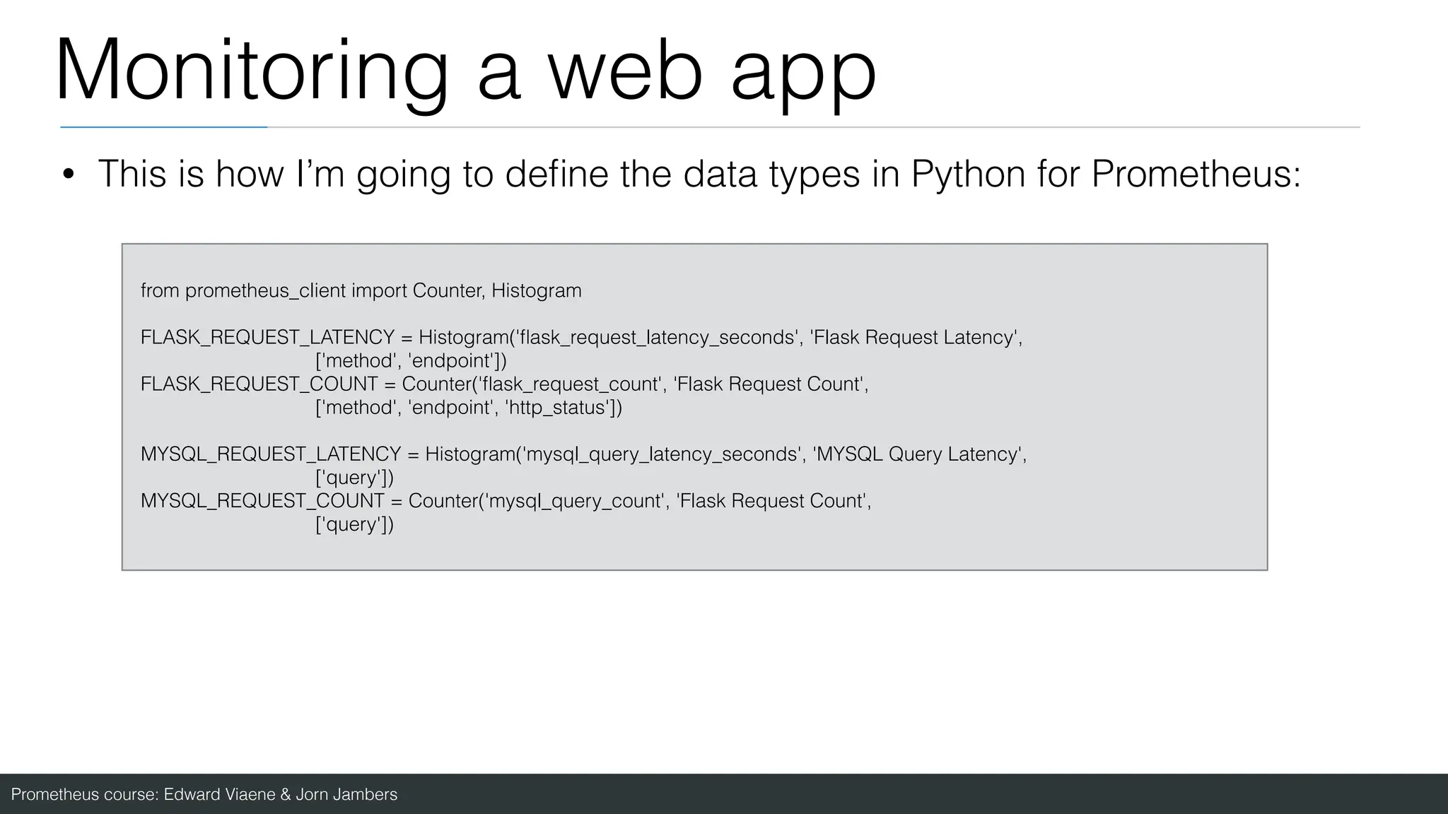 Prometheus course: Edward Viaene & Jorn Jambers
Monitoring a web app
from prometheus_client import Counter, Histogram
FLASK_REQUEST_LATENCY = Histogram('
fl
ask_request_latency_seconds', 'Flask Request Latency',
['method', 'endpoint'])
FLASK_REQUEST_COUNT = Counter('
fl
ask_request_count', 'Flask Request Count',
['method', 'endpoint', 'http_status'])
MYSQL_REQUEST_LATENCY = Histogram('mysql_query_latency_seconds', 'MYSQL Query Latency',
['query'])
MYSQL_REQUEST_COUNT = Counter('mysql_query_count', 'Flask Request Count',
['query'])
• This is how I’m going to de
fi
ne the data types in Python for Prometheus:
 