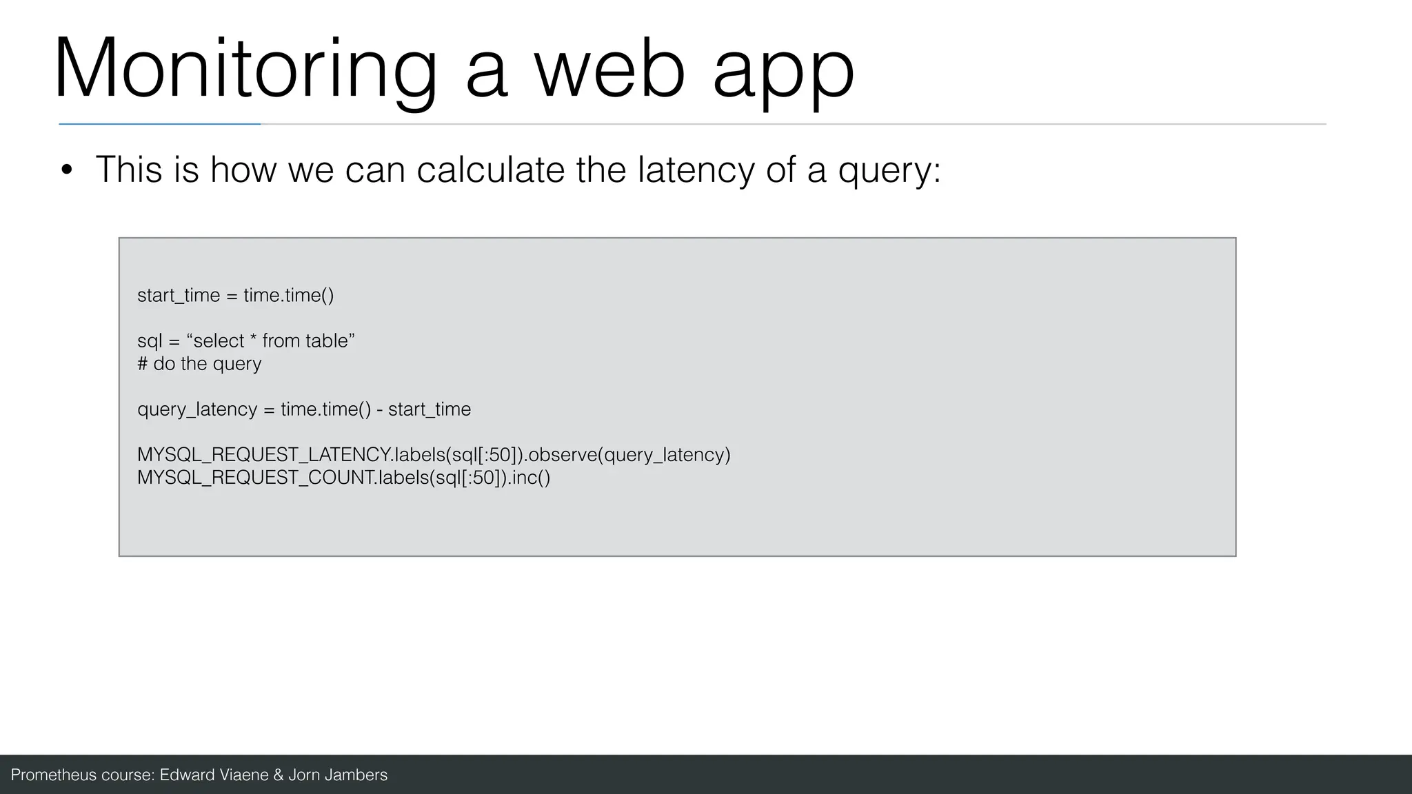 Prometheus course: Edward Viaene & Jorn Jambers
Monitoring a web app
start_time = time.time()
sql = “select * from table”
# do the query
query_latency = time.time() - start_time
MYSQL_REQUEST_LATENCY.labels(sql[:50]).observe(query_latency)
MYSQL_REQUEST_COUNT.labels(sql[:50]).inc()
• This is how we can calculate the latency of a query:
 