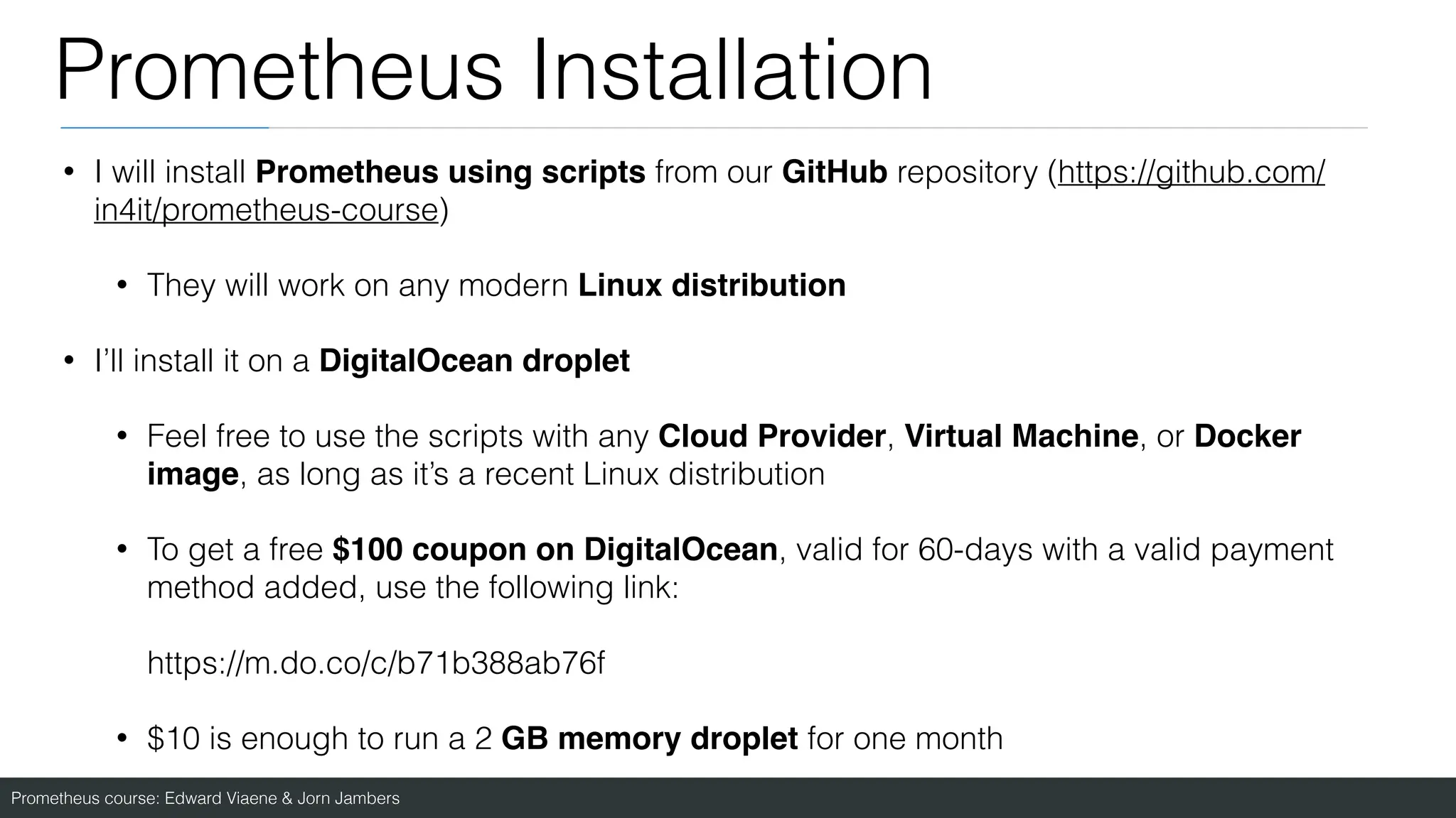 Prometheus course: Edward Viaene & Jorn Jambers
Prometheus Installation
• I will install Prometheus using scripts from our GitHub repository (https://github.com/
in4it/prometheus-course)
• They will work on any modern Linux distribution
• I’ll install it on a DigitalOcean droplet
• Feel free to use the scripts with any Cloud Provider, Virtual Machine, or Docker
image, as long as it’s a recent Linux distribution
• To get a free $100 coupon on DigitalOcean, valid for 60-days with a valid payment
method added, use the following link:
https://m.do.co/c/b71b388ab76f
• $10 is enough to run a 2 GB memory droplet for one month
 