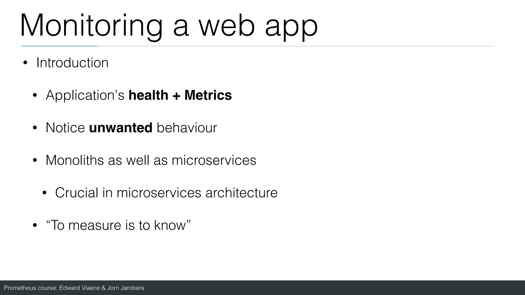 Prometheus course: Edward Viaene & Jorn Jambers
Monitoring a web app
• Introduction
• Application's health + Metrics
• Notice unwanted behaviour
• Monoliths as well as microservices
• Crucial in microservices architecture
• “To measure is to know”
 