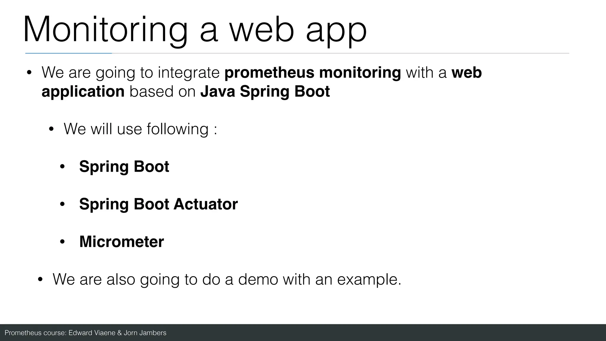 Prometheus course: Edward Viaene & Jorn Jambers
Monitoring a web app
• We are going to integrate prometheus monitoring with a web
application based on Java Spring Boot
• We will use following :
• Spring Boot
• Spring Boot Actuato
r

• Micromete
r

• We are also going to do a demo with an example.
 