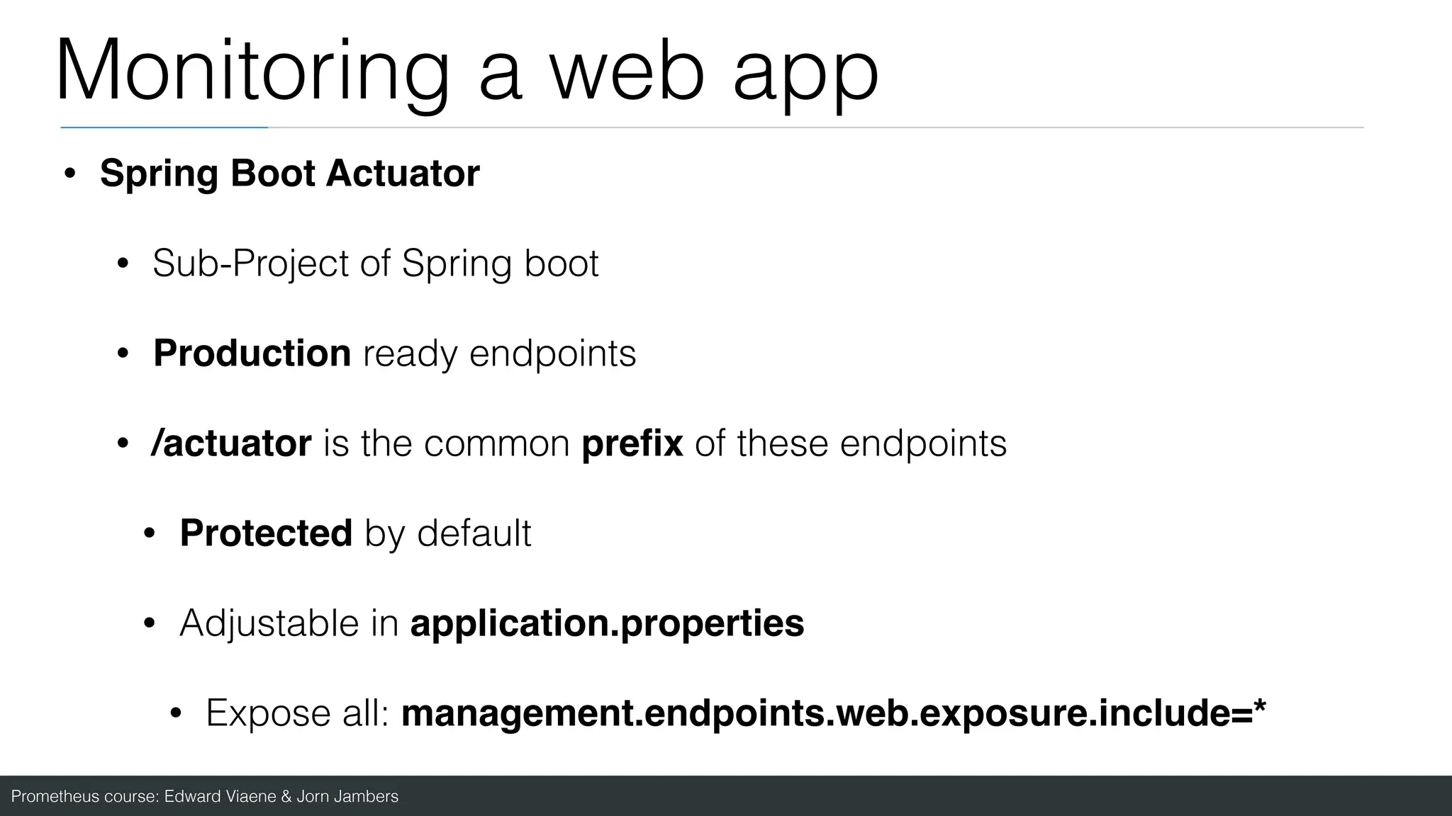 Prometheus course: Edward Viaene & Jorn Jambers
Monitoring a web app
• Spring Boot Actuato
r

• Sub-Project of Spring boot
• Production ready endpoints
• /actuator is the common pre
fi
x of these endpoints
• Protected by default
• Adjustable in application.properties
• Expose all: management.endpoints.web.exposure.include=*
 