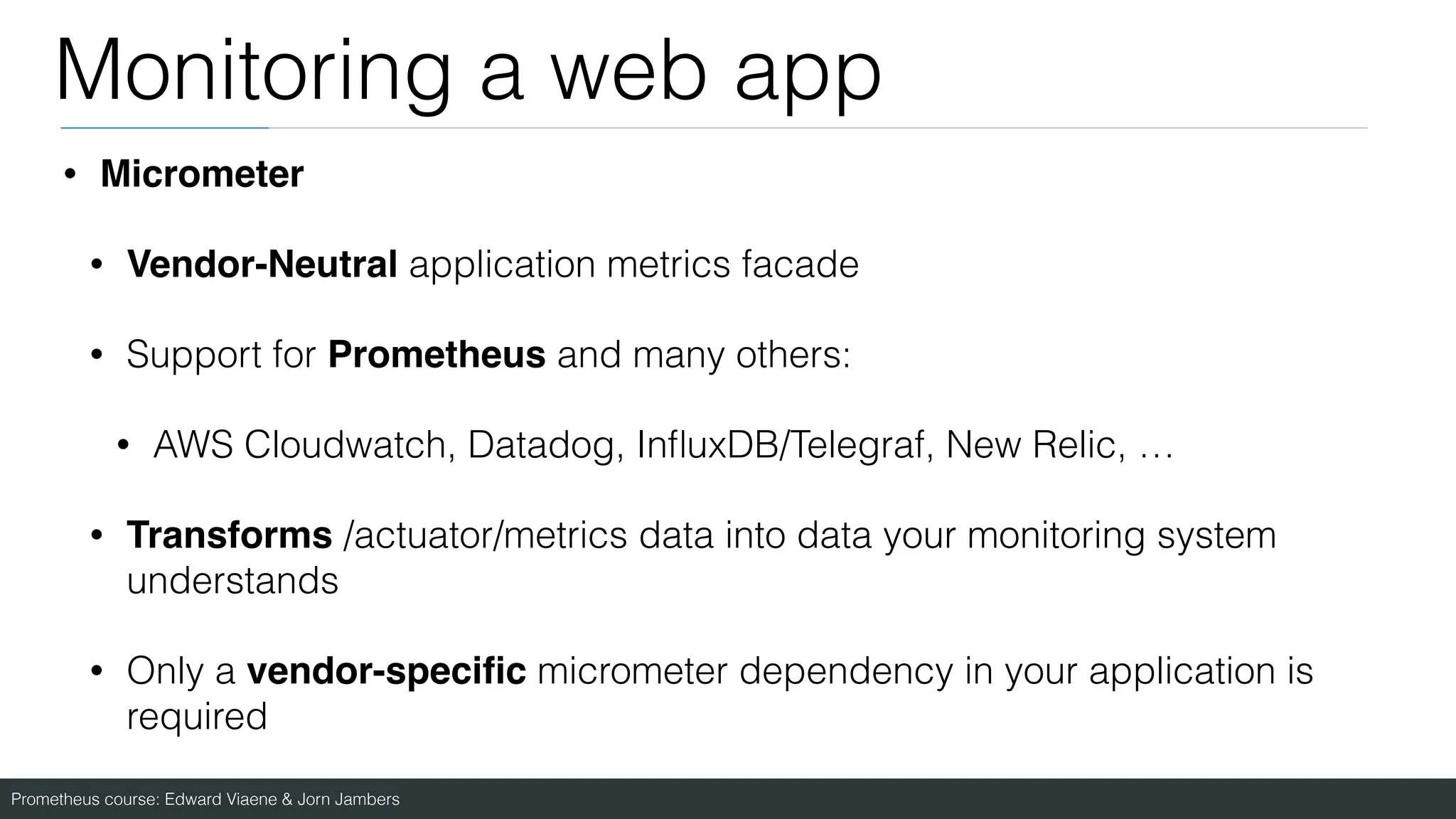 Prometheus course: Edward Viaene & Jorn Jambers
Monitoring a web app
• Micromete
r

• Vendor-Neutral application metrics facade
• Support for Prometheus and many others:
• AWS Cloudwatch, Datadog, In
fl
uxDB/Telegraf, New Relic, …
• Transforms /actuator/metrics data into data your monitoring system
understands
• Only a vendor-speci
fi
c micrometer dependency in your application is
required
 