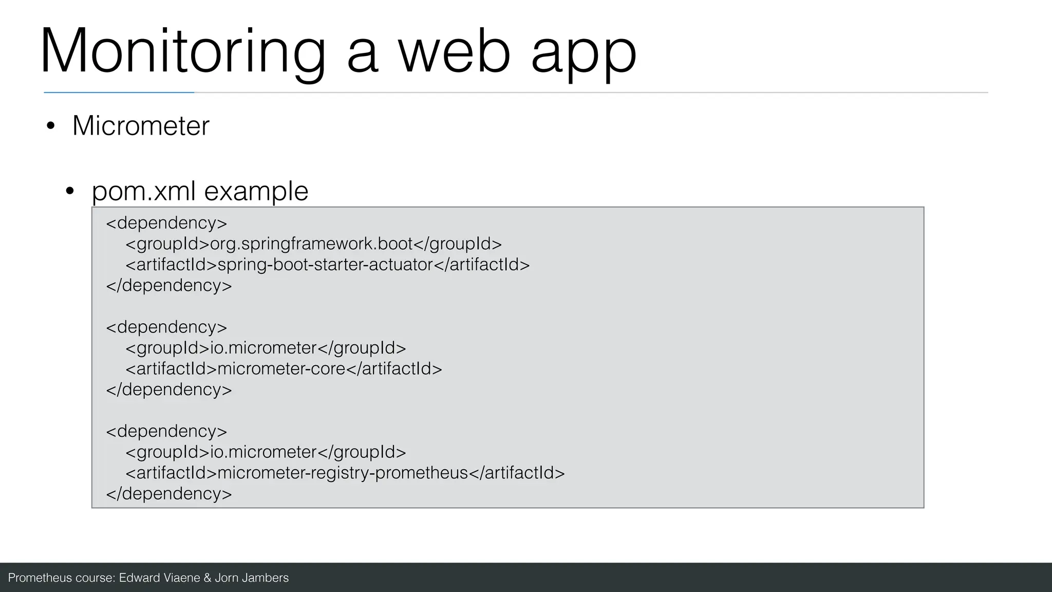 Prometheus course: Edward Viaene & Jorn Jambers
Monitoring a web app
• Micrometer
• pom.xml example
<dependency>
<groupId>org.springframework.boot</groupId>
<artifactId>spring-boot-starter-actuator</artifactId>
</dependency>
<dependency>
<groupId>io.micrometer</groupId>
<artifactId>micrometer-core</artifactId>
</dependency>
<dependency>
<groupId>io.micrometer</groupId>
<artifactId>micrometer-registry-prometheus</artifactId>
</dependency>
 